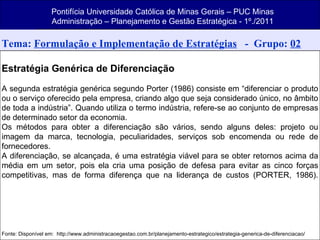 Pontifícia Universidade Católica de Minas Gerais – PUC Minas Administração – Planejamento e Gestão Estratégica - 1º./2011 Tema:  Formulação e Implementação de Estratégias   -  Grupo:  02 Estratégia Genérica de Diferenciação A segunda estratégia genérica segundo Porter (1986) consiste em “diferenciar o produto ou o serviço oferecido pela empresa, criando algo que seja considerado único, no âmbito de toda a indústria”. Quando utiliza o termo indústria, refere-se ao conjunto de empresas de determinado setor da economia. Os métodos para obter a diferenciação são vários, sendo alguns deles: projeto ou imagem da marca, tecnologia, peculiaridades, serviços sob encomenda ou rede de fornecedores. A diferenciação, se alcançada, é uma estratégia viável para se obter retornos acima da média em um setor, pois ela cria uma posição de defesa para evitar as cinco forças competitivas, mas de forma diferença que na liderança de custos (PORTER, 1986). Fonte: Disponível em:  http://www.administracaoegestao.com.br/planejamento-estrategico/estrategia-generica-de-diferenciacao/ 