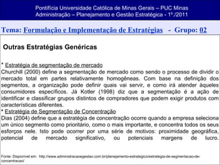 Tema:  Formulação e Implementação de Estratégias   -  Grupo:  02 Outras Estratégias Genéricas *  Estratégia de segmentação de mercado Churchill (2000) define a segmentação de mercado como sendo o processo de dividir o mercado total em partes relativamente homogêneas. Com base na definição dos segmentos, a organização pode definir quais vai servir, e como irá atender àqueles consumidores específicos. Já Kotler (1998) diz que a segmentação é a ação de identificar e classificar grupos distintos de compradores que podem exigir produtos com características diferentes. *  Estratégia de Segmentação de Concentração Dias (2004) define que a estratégia de concentração ocorre quando a empresa seleciona um único segmento como prioritário, como o mais importante, e concentra todos os seus esforços nele. Isto pode ocorrer por uma série de motivos: proximidade geográfica, potencial de mercado significativo, ou potenciais margens de lucro. Fonte: Disponível em:  http://www.administracaoegestao.com.br/planejamento-estrategico/estrategia-de-segmentacao-de-concentracao/ Pontifícia Universidade Católica de Minas Gerais – PUC Minas Administração – Planejamento e Gestão Estratégica - 1º./2011 