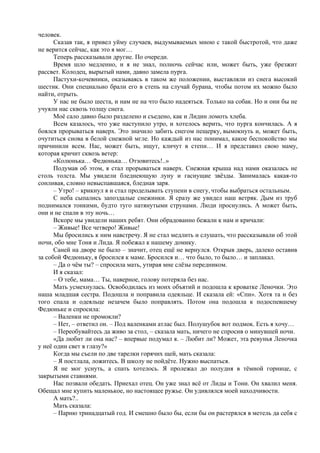 человек.
Сказав так, я привел уйму случаев, выдумываемых мною с такой быстротой, что даже
не верится сейчас, как это я мог…
Теперь рассказывали другие. По очереди.
Время шло медленно, и я не знал, полночь сейчас или, может быть, уже брезжит
рассвет. Колодец, вырытый нами, давно замела пурга.
Пастухи-кочевники, оказываясь в таком же положении, выставляли из снега высокий
шестик. Они специально брали его в степь на случай бурана, чтобы потом их можно было
найти, отрыть.
У нас не было шеста, и нам не на что было надеяться. Только на собак. Но и они бы не
учуяли нас сквозь толщу снега.
Моё сало давно было разделено и съедено, как и Лидин ломоть хлеба.
Всем казалось, что уже наступило утро, и хотелось верить, что пурга кончилась. А я
боялся прорываться наверх. Это значило забить снегом пещерку, вымокнуть и, может быть,
очутиться снова в белой снежной мгле. Но каждый из нас понимал, какое беспокойство мы
причинили всем. Нас, может быть, ищут, кличут в степи… И я представил свою маму,
которая кричит сквозь ветер:
«Колюнька… Федюнька… Отзовитесь!..»
Подумав об этом, я стал прорываться наверх. Снежная крыша над нами оказалась не
столь толста. Мы увидели бледнеющую луну и гаснущие звёзды. Занималась какая-то
сонливая, словно невыспавшаяся, бледная заря.
– Утро! – крикнул я и стал проделывать ступени в снегу, чтобы выбраться остальным.
С неба сыпались запоздалые снежинки. Я сразу же увидел наш ветряк. Дым из труб
поднимался тонкими, будто туго натянутыми струнами. Люди проснулись. А может быть,
они и не спали в эту ночь…
Вскоре мы увидели наших ребят. Они обрадованно бежали к нам и кричали:
– Живые! Все четверо! Живые!
Мы бросились к ним навстречу. Я не стал медлить и слушать, что рассказывали об этой
ночи, обо мне Тоня и Лида. Я побежал к нашему домику.
Саней на дворе не было – значит, отец ещё не вернулся. Открыв дверь, далеко оставив
за собой Федюньку, я бросился к маме. Бросился и… что было, то было… и заплакал.
– Да о чём ты? – спросила мать, утирая мне слёзы передником.
И я сказал:
– О тебе, мама… Ты, наверное, голову потеряла без нас.
Мать усмехнулась. Освободилась из моих объятий и подошла к кроватке Леночки. Это
наша младшая сестра. Подошла и поправила одеяльце. И сказала ей: «Спи». Хотя та и без
того спала и одеяльце незачем было поправлять. Потом она подошла к подоспевшему
Федюньке и спросила:
– Валенки не промокли?
– Нет, – ответил он. – Под валенками атлас был. Полушубок вот подмок. Есть я хочу…
– Переобувайтесь да живо за стол, – сказала мать, ничего не спросив о минувшей ночи.
«Да любит ли она нас? – впервые подумал я. – Любит ли? Может, эта ревунья Леночка
у неё один свет в глазу?»
Когда мы съели по две тарелки горячих щей, мать сказала:
– Я постлала, ложитесь. В школу не пойдёте. Нужно выспаться.
Я не мог уснуть, а спать хотелось. Я пролежал до полудня в тёмной горнице, с
закрытыми ставнями.
Нас позвали обедать. Приехал отец. Он уже знал всё от Лиды и Тони. Он хвалил меня.
Обещал мне купить маленькое, но настоящее ружье. Он удивлялся моей находчивости.
А мать?..
Мать сказала:
– Парню тринадцатый год. И смешно было бы, если бы он растерялся в метель да себя с
 