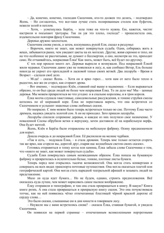 – Да, конечно, конечно, господин Сказочник, кто-то должен это делать, – подтвердил
Ясень. – Но согласитесь, что все-таки лучше стать полированным столом или буфетом,
нежели золой и пеплом.
– Хотя, – усмехнулась Берёза, – зола тоже на что-то нужна. Ею, кажется, чистят
кастрюли и посыпают тротуары. Так ли уж это плохо, господа? – прошелестела она,
издевательски повторяя фразу Сказочника.
Деревья дружно захохотали.
Сказочник снова умолк, а затем, коснувшись рукой Ели, сказал в раздумье:
– Впрочем, никто не знает, как может повернуться судьба. Одни, собираясь жить в
веках, забываются ранее, чем увядают цветы на их могилах. Другие, живя скромно и тихо, ни
на что особенное не рассчитывая, не думают о бессмертии, а оно, несмотря на это, приходит
само. Не отчаивайтесь, некрасивая Ёлка! Как знать, может быть, всё будет по-другому.
С тех пор прошло много лет. Деревья выросли и возмужали. Под некрасивой Ёлкой
жили муравьи. Сказочник давно уже не появлялся в лесу, и, как сообщил Ветер, Ель больше
никогда не укроет его прохладной и ласковой тенью своих ветвей. Два лесоруба – Время и
Возраст – сделали своё дело.
– М-да! – сказал Ясень. – Хотя он и ярко горел… хотя нам от него было тепло и
радостно, все же он сгорел, как сгорают дрова.
– Вот именно, – подтвердил Клён, ставший ещё выше и надменнее. – Если выражаться
образно, то он был среди людей не более чем некрасивая Ёлка. То ли дело мы! Мы – ценные
деревья. Мы можем превратиться во что угодно: и в спальню королевы, и в трон короля.
Ёлка молча слушала хвастливые, самодовольные рассуждения, и тонкие струйки смолы
катились по её шершавой коре. Ёлка не переставала верить, что она встретится со
Сказочником и услышит знакомые слова любимых сказок.
Но напрасно. С ним можно было теперь встречаться только во сне. Поэтому Ёлка часто
дремала, надеясь увидеть золотой сон. А он не приходил. Зато пришли лесорубы.
Лесорубы спилили созревшие деревья, и каждое из них получило свое назначение. У
поваленной Сосны обрубили ветки и верхушку, затем доставили её на корабельную верфь.
Она будет мачтой.
Ясень, Клён и Берёза были отправлены на мебельную фабрику. Осину предназначили
для корыт.
Дошла очередь и до некрасивой Ёлки. Её распилили на мелкие чурбаки.
«Так и есть, – подумала Ёлка, – я стала дровами. Теперь мне только остается сгореть
так же ярко, как сгорели вы, дорогой друг, озаряя нас волшебным светом своих сказок».
Готовясь отправиться в топку котла или камина, Ёлка забыла слова Сказочника о том,
что «никто не знает, как может повернуться судьба».
Судьба Ёлки повернулась самым неожиданным образом. Ёлка попала на бумажную
фабрику и превратилась в ослепительно белые, тонкие, плотные листы бумаги.
Теперь перед нею открылись тысячи возможностей. Она могла стать конвертами и
совершать на всех видах транспорта почтовые путешествия. Она могла оказаться газетой или
географической картой. Она могла стать нарядной театральной афишей и зазывать людей на
представление.
Мало ли куда идет бумага… Но не будем, однако, строить предположения. Всё
оказалось куда лучше, чем может нарисовать самое пылкое воображение.
Ёлку отправили в типографию, и там она стала превращаться в книгу. В какую? Книга
книге рознь. А она стала превращаться в прекрасную книгу сказок. Это она почувствовала
тотчас, как на ней появились чётко отпечатанные блестящей чёрной краской дорогие её
сердцу слова…
Это были сказки, слышанные ею в дни юности в говорящем лесу.
– Неужели мы с вами встретились снова? – сказала Ёлка, ставшая бумагой, и увидела
Сказочника.
Он появился на первой странице – отпечатанным великолепными портретными
 
