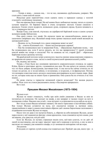 красками.
– Теперь я вижу, – сказала она, – что не все, оказавшись срубленными, умирают. Мы
стали жить с вами книгой сказок.
Искусные руки переплётчика стали одевать книгу в нарядную одежду с золотой
отделкой и затейливым тиснением.
Как она красива была теперь! На неё можно было любоваться часами, читать и слушать
сутками напролет. Её бережно брали и очень осторожно листали. Сказки смешили и
радовали. Сказки учили мудрости, возвышали души, согревали сердца, будили ненависть к
злу и утверждали светлое.
Вскоре Ёлка, став книгой, очутилась на серебристой берёзовой полке в самом лучшем
ясеневом шкафу библиотеки.
Она сразу узнала этот шкаф. Он оказался таким же самовлюбленным, каким рос в
сказочном говорящем лесу. Ясеневый шкаф очень громко хвалился своей новой жилицей на
центральной полке:
– Видишь ли ты, Кленовый стол, какое сокровище живет во мне?
– Да, – ответил Кленовый стол. – Какие мы благородные деревья!
– Как бы позавидовала нам та некрасивая Ёлка, – обрадовалась Берёзовая полка, – как
бы позавидовала она, если б могла увидеть, во что мы превратились! С какой отличной
книгой живём мы теперь в соседстве! Что ты скажешь на это, старый Дуб? – обратилась
Берёзовая полка к резному потолку.
Мудрый резной потолок хитро усмехнулся с высоты своими замысловатыми узорами и,
не проронив ни единого слова, застыл в своей изумительной орнаментальной улыбке.
Он, видимо, всё понял.
Теперь у Ёлки были все основания произнести сокрушительную отповедь по адресу
Клёна, Ясеня и некоторых других, глумившихся над нею. Но она ничего не сказала, потому
что это была добрая, великодушная, настоящая ёлка. А она могла бы сейчас отчитать их не
только по-датски, но и по-английски, и по-немецки, и по-русски, и по-французски. Потому
что всемирно известная книга датского сказочника разговаривала на всех языках мира. Даже
на тех, которые пока еще не имеют букв и грамматики. Она сумела бы их отчитать и на этих
языках…
Но разве счастье в торжестве низменной страсти возмездия? Это жалкая радость
слабых. Ради этого не стоило рассказывать сказку о бессмертии прекрасного.
Вот и всё.
Пришвин Михаил Михайлович (1873–1954)
Жулька и кот
Жулька не может отвыкнуть, чтобы при всём своём уважении к Ваське за ним не
погоняться по комнатам. Он залезает на шкаф, а она замирает и часами глядит на него в
положении стойки. Наконец она устаёт, глаза мутнеют и устремляются куда-нибудь на муху.
Вот тогда только Васька начинает оживать. Он много терпеливее и настойчивее собаки.
Как только Жулька уставится на муху, кот спускается пониже и, вытянув лапку,
грациознейшим в мире и самым кокетливым образом даёт своими бархатными пальчиками с
острейшими коготками Жульке по морде.
После того он даже и не пытается бежать, а, обратив на себя внимание Жульки, делает
перед носом у неё знаменитую фигуру: спина кренделем, глаза становятся мутно-злыми, уши
заглажены, усы трясутся, изо рта шип.
Если же Жулька, не пугаясь страшным видом кота, всё-таки сунется, то он даёт ей
лапой по-настоящему, сам же вдруг прыгнет через неё в коридор и пустится, а она за ним и
настигает его наверху уже книжного шкафа, и тут начинается повторение той же игры.
Лягушонок
В полднях от горячих лучей солнца стал плавиться снег. Пройдёт два дня, много три – и
 