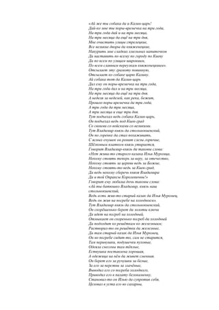 «Ай же ты собака да и Калин-царь!
Дай-ко мне ты поры-времечка на три года,
На три года дай и на три месяца,
На три месяца да ещё на три дня,
Мне очистить улицы стрелецкие,
Все великие дворы да княженецкие,
Накурить мне сладких хмельных напиточков
Да наставить по всему по городу по Киеву
Да по всем по улицам широкиим,
По всем славным переулкам княженецкиим».
Отсылает эту грамоту повинную,
Отсылает ко собаке царю Калину.
Ай собака тот да Калин-царь
Дал ему он поры-времечка на три года,
На три года дал и на три месяца,
На три месяца да ещё на три дня.
А неделя за неделей, как река, бежит,
Прошло поры-времечка да три года,
А три года да три месяца,
А три месяца и еще три дня.
Тут подъехал ведь собака Калин-царь,
Он подъехал ведь под Киев-град
Со своими со войсками со великими.
Тут Владимир князь да стольнокиевский,
Он по горенке да стал похаживать,
С ясных очушек он ронит слезы горючие,
Шёлковым платком князь утирается,
Говорит Владимир-князь да таковы слова:
«Нет жива-то старого казака Ильи Муромца,
Некому стоять теперь за веру, за отечество,
Некому стоять за церкви ведь за Божие,
Некому стоять-то ведь за Киев-град,
Да ведь некому сберечь князя Владимира
Да и той Опраксы Королевичны!»
Говорит ему любима дочь таковы слова:
«Ай ты батюшко Владимир, князь наш
стольнокиевский,
Ведь есть жив-то старый казак да Илья Муромец,
Ведь он жив на погребе на холодноем».
Тут Владимир князь да стольнокиевский,
Он скорёшенько берет да золоты ключи
Да идет на погреб на холодный,
Отмыкает он скоренько погреб да холодный
Да подходит ко решёткам ко железныим;
Растворил-то он решётки да железные,
Да там старый казак да Илья Муромец,
Он во погребе сидит-то, сам не старится,
Там перинушки, подушечки пуховые,
Одеяла снесены там тёплые,
Ествушка поставлена хорошая,
А одежица на нём да живет сменная.
Он берет его за ручушки за белые,
За его за перстни за злачёные,
Выводил его со погреба холодного,
Приводил его в палату белокаменну,
Становил-то он Илью да супротив себя,
Целовал в уста его во сахарны,
 