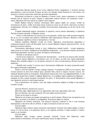 Королевна быстро вышла из-за стола, сбросила белое покрывало, и золотые волосы
рассыпались у неё по плечам. И сразу же весь зал заиграл таким блеском от этих волос, что
казалось, солнце отдало весь свой свет волосам королевны.
Королевна взглянула в упор на Иржика и отвела глаза: такого красивого и статного
юноши она не видела ни разу. Сердце у королевны тяжело билось, но отцовское слово –
закон. Придётся ей идти замуж за старого злого короля!
Повёз Иржик невесту своему господину. Всю дорогу берёг её, следил, чтобы не
спотыкался её конь, чтобы холодная капля дождя не упала на её плечи. Грустное это было
возвращение. Потому что и Иржик полюбил золотоволосую королевну, но не мог ей об этом
сказать.
Старый сварливый король захихикал от радости, когда увидел красавицу, и приказал
быстро готовить свадьбу. А Иржику сказал:
– Хотел я тебя повесить на сухом суку за ослушание, чтобы труп твой склевали вороны.
Но за то, что ты нашёл мне невесту, объявляю тебе королевскую милость. Вешать я тебя не
буду, а прикажу отрубить голову и похоронить с честью.
Наутро отрубили Иржику голову на плахе. Зарыдала золотоволосая красавица и
попросила короля отдать ей безглавое тело и голову Иржика. Король насупился [43] , но не
решился отказать невесте.
Златовласка приложила голову к телу, побрызгала живой водой – голова приросла,
даже следа не осталось. Побрызгала она Иржика второй раз – и он вскочил живой, молодой и
ещё более красивый, чем был до казни. И спросил Златовласку:
– Почему я так крепко уснул?
– Ты бы уснул навсегда, – ответила ему Златовласка, – если бы я не спасла тебя, милый.
Король увидел Иржика и остолбенел: как это он ожил, да ещё стал таким красивым!
Король был хитрый старик и тут же решил извлечь из этого случая выгоду. Позвал палача и
приказал:
– Отруби мне голову! А потом пусть Златовласка побрызжет на меня чудесной водой.
И я оживу молодым и красивым.
Палач с охотой отрубил голову старому королю. А воскресить [44] его не удалось. Зря
только вылили на него всю живую воду. Должно быть, было в короле столько злости, что
никакой живой водой не поможешь. Похоронили короля без слёз, под барабанный бой. А так
как стране нужен был умный и добрый правитель, то и выбрал народ правителем Иржика, –
недаром он был самым мудрым человеком на свете. А Златовласка стала женой Иржика, и
они прожили долгую и счастливую жизнь.
Так и окончилась эта сказка о том, как звери отплатили добром за добро и как король
потерял голову.
Золотое яблоко ( Армянская сказка )
Жил-был царь. Царствовал он год, царствовал два года, царствовал три года.
Все его боялись, все ему угождали. И стало царю скучно-скучно.
Сидит он на троне и скучает.
Приказал он созвать во дворец музыкантов со всей страны. Играли ему музыканты и на
свирели, и на цитре, и на бубне, и на барабане. И надоели царю до смерти.
Приказал он позвать плясунов. Уж плясали плясуны, плясали, и так и этак коленца
выкидывали, едва ноги себе не отбили. А царь и смотреть на них не хочет.
Скучно царю.
Приказал царь созвать самых искусных наездников. Скакали они перед царём, и сидя в
седле, и стоя на коне, и по ровному месту, и по горным склонам. А царь смотрит и зевает,
зевает и не смотрит.
Скучно царю.
Приказал царь созвать самых сильных силачей. Стали они бороться, свою
силу-ловкость показывать. И только ещё больше скуку на царя нагнали.
 