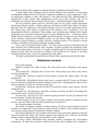 раскатятся по всему небу, сверкнёт пламенная молния и сотрясется высокий Олимп.
У трона Зевса стоит хранящая законы богиня Фемида. Она созывает, по повелению
громовержца, собрания богов на Олимпе и народные собрания на земле, наблюдает, чтобы
не нарушались порядок и закон. На Олимпе и дочь Зевса богиня Дикэ, наблюдающая за
правосудием. Строго карает Зевс неправедных судей, когда Дикэ доносит ему, что не
соблюдают они законов, данных Зевсом. Богиня Дикэ – защитница правды и враг обмана.
Но хотя посылает людям счастье и несчастье Зевс, все же судьбу людей определяют
неумолимые богини судьбы – мойры, живущие на Олимпе. Судьба самого Зевса в их руках.
Властвует рок над смертными и над богами. Никому не уйти от велений неумолимого рока.
Нет такой силы, такой власти, которая могла бы изменить хоть что-нибудь в том, что
предназначено богам и смертным. Одни мойры знают веления рока. Мойра Клото прядёт
жизненную нить человека, определяя срок его жизни. Оборвётся нить – и кончится жизнь.
Мойра Лахесис вынимает, не глядя, жребий, который выпадает человеку в жизни. Никто не в
силах изменить определенной мойрами судьбы, так как третья мойра, Атропос, всё, что
назначили в жизни человеку её сестры, заносит в длинный свиток, а что занесено в свиток
судьбы, то неизбежно. Неумолимы великие, суровые мойры.
Есть и ещё на Олимпе богиня судьбы – это Тюхе, богиня счастья и благоденствия. Из
рога изобилия, рога божественной козы Амалфеи, молоком которой был вскормлен Зевс,
сыплет она дары людям, и счастлив тот человек, который встретит на своем жизненном пути
богиню счастья Тюхе. Но как редко это бывает и как несчастлив тот человек, от которого
отвернется богиня Тюхе, только что дававшая ему свои дары!
Так царит окруженный сонмом богов на Олимпе Зевс, охраняя порядок во всём мире.
Библейские сказания
Семь дней творения
Вначале сотворил Бог небо и землю. Но земля была пуста и безвидна; тьма царила
повсюду.
Тогда сказал Бог: «Да будет свет!» И стал свет. И Бог назвал свет днём и тьму ночью.
Это был первый день.
И сказал Бог: «Да будет твердь!» И стала твердь. И назвал Бог твердь небом. Это был
второй день.
И сказал Бог: «Да соберется вода в одно место и да явится суша!» И стало так. И назвал
Бог сушу землей; а собрание вод назвал морями. И сказал Бог: «Да произрастит земля зелень,
траву и деревья». И стало так. Это был третий день.
И сказал Бог: «Да будут светила на небе!» И создал Бог солнце, луну и звезды. Это был
четвёртый день.
И сказал Бог: «Да произведет вода рыб, и птицы да полетят по небу!» И сотворил Бог
разных рыб и птиц. Это был пятый день.
И сказал Бог: «Да будут на земле животные разных видов!» И стало так. Наконец Бог
создал человека. Это был шестой день.
И посмотрел Бог на все, что создал, и увидел, что все очень хорошо. Седьмой день Бог
почил от всех дел Своих и благословил седьмой день и освятил его.
Бог сотворил первого человека
Бог сказал: «Сотворим человека по образу нашему. Он будет владычествовать над всей
землёй». И сотворил Бог тело человека из праха земного и вдунул в него дыхание жизни, и
стал человек душою живою. И назвал Бог человека Адамом.
Бог насадил райский сад для человека. В нем было много растений, деревьев и вкусных
плодов. И сказал Бог Адаму: «От всякого дерева в саду можешь есть; только не ешь плодов
дерева, которое посреди рая, ибо, если вкусишь от него, умрёшь».
Бог сказал также: «Нехорошо быть человеку одному. Сотворим ему подходящую
помощницу». И навел Бог на Адама глубокий сон. И взял одно из рёбер его и сотворил из
 