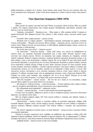 ребра женщину, и привел её к Адаму. Адам назвал свою жену Ева (то есть жизнь), ибо она
стала матерью всех живущих. Адам и Ева жили праведно и свято и были очень счастливы в
раю.
Ганс Христиан Андерсен (1805–1875)
Огниво
Шёл солдат по дороге: раз-два! раз-два! Ранец за спиной, сабля на боку. Шёл он домой
с войны. По дороге встретилась ему старая ведьма, безобразная, противная: нижняя губа
висела у нее до самой груди.
– Здорово, служивый! – буркнула она. – Ишь какая у тебя славная сабля! А ранец-то
какой большой! Вот бравый солдат! Ну, сейчас я тебе отвалю денег, сколько твоей душе
угодно.
– Спасибо тебе, старая ведьма! – сказал солдат.
– Видишь вон то старое дерево? – проговорила ведьма, показывая на дерево, которое
стояло неподалёку. – Внутри оно пустое. Влезь наверх – увидишь дупло, спустись в него до
самого низу. Перед тем как ты спустишься, я тебя обвяжу верёвкой вокруг пояса, а когда ты
мне крикнешь, я тебя вытащу.
– Но зачем мне туда лезть? – спросил солдат.
– За деньгами! – ответила ведьма. – Надо тебе знать, что, когда ты доберёшься до
самого низа, ты увидишь большой подземный ход; в нём горит больше трехсот ламп,
поэтому там совсем светло. Потом ты увидишь три двери; можешь их отворить, ключи
торчат снаружи. Войди в первую комнату; посреди комнаты увидишь большой сундук, а на
нём собаку; глаза у нее величиной с чайную чашку. Но ты не бойся! Я дам тебе свой синий
клетчатый передник, а ты расстели его на полу, быстренько подойди и схвати собаку; посади
её на передник, открой сундук и бери из него денег сколько угодно. В этом сундуке лежат
только медяки; захочешь серебра – ступай в другую комнату; там сидит собака с глазами, как
мельничные колеса, но ты не пугайся, посади её на передник и бери деньги. А если тебе
захочется золота, достанешь и его, сколько сможешь унести, стоит лишь пойти в третью
комнату. У собаки, которая сидит там на деревянном сундуке, глаза с Круглую башню [49] .
Собака эта очень злая, можешь мне поверить! Но ты и её не бойся. Посади её на мой
передник, и она тебя не тронет, а ты бери себе золота сколько хочешь!
– Оно бы недурно! – сказал солдат. – Но что же ты с меня за это возьмёшь, старая
ведьма? Ведь даром ты для меня ничего не сделаешь.
– Ни гроша я с тебя не возьму, – ответила ведьма. – Только принеси мне старое огниво,
– там его позабыла моя бабушка, когда спускалась туда в прошлый раз.
– Ну, обвязывай меня веревкой! – приказал солдат.
– Готово! – сказала ведьма. – А вот и мой синий клетчатый передник!
Солдат влез на дерево, забрался в дупло и, как и говорила ведьма, очутился в большом
проходе, где горели сотни ламп.
Вот он открыл первую дверь. Ох! Там сидела собака с глазами, как чайные чашки, и
таращила их на солдата.
– Молодчина! – сказал солдат и, посадив собаку на ведьмин передник, набрал себе
полный карман медных денег, потом закрыл сундук, водворил на него собаку и перешёл в
другую комнату. Правду сказала ведьма! Там сидела собака с глазами, как мельничные
колеса.
– Ну, нечего таращить на меня глаза, а то ещё заболят! – сказал солдат и посадил собаку
на ведьмин передник.
Увидев в сундуке огромную кучу серебра, он выбросил все медяки и набил себе оба
кармана и ранец серебром. Затем он перешёл в третью комнату. Ну и страшилище! У собаки,
которая там сидела, глаза были никак не меньше Круглой башни и вращались будто колеса.
– Добрый вечер! – сказал солдат и взял под козырёк.
 