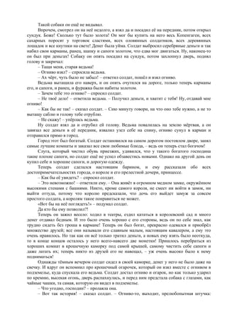 Такой собаки он ещё не видывал.
Впрочем, смотрел он на неё недолго, а взял да и посадил её на передник, потом открыл
сундук. Боже! Сколько тут было золота! Он мог бы купить на него весь Копенгаген, всех
сахарных поросят у торговок сластями, всех оловянных солдатиков, всех деревянных
лошадок и все кнутики на свете! Денег была уйма. Солдат выбросил серебряные деньги и так
набил свои карманы, ранец, шапку и сапоги золотом, что едва мог двигаться. Ну, наконец-то
он был при деньгах! Собаку он опять посадил на сундук, потом захлопнул дверь, поднял
голову и закричал:
– Тащи меня, старая ведьма!
– Огниво взял? – спросила ведьма.
– Ах чёрт, чуть было не забыл! – ответил солдат, пошёл и взял огниво.
Ведьма вытащила его наверх, и он опять очутился на дороге, только теперь карманы
его, и сапоги, и ранец, и фуражка были набиты золотом.
– Зачем тебе это огниво? – спросил солдат.
– Не твоё дело! – ответила ведьма. – Получил деньги, и хватит с тебя! Ну, отдавай мне
огниво!
– Как бы не так! – сказал солдат. – Сию минуту говори, на что оно тебе нужно, а не то
вытащу саблю и голову тебе отрублю.
– Не скажу! – упёрлась ведьма.
Ну солдат взял да и отрубил ей голову. Ведьма повалилась на землю мёртвая, а он
завязал все деньги в её передник, взвалил узел себе на спину, огниво сунул в карман и
отправился прямо в город.
Город этот был богатый. Солдат остановился на самом дорогом постоялом дворе, занял
самые лучшие комнаты и заказал все свои любимые блюда, – ведь он теперь стал богачом!
Слуга, который чистил обувь приезжих, удивился, что у такого богатого господина
такие плохие сапоги, но солдат ещё не успел обзавестись новыми. Однако на другой день он
купил себе и хорошие сапоги, и дорогую одежду.
Теперь солдат сделался настоящим барином, и ему рассказали обо всех
достопримечательностях города, о короле и его прелестной дочери, принцессе.
– Как бы её увидеть? – спросил солдат.
– Это невозможно! – ответили ему. – Она живёт в огромном медном замке, окружённом
высокими стенами с башнями. Никто, кроме самого короля, не смеет ни войти в замок, ни
выйти оттуда, потому что королю предсказали, что дочь его выйдет замуж за совсем
простого солдата, а королям такое понравиться не может.
«Вот бы на неё поглядеть!» – подумал солдат.
Да кто бы ему позволил?!
Теперь он зажил весело: ходил в театры, ездил кататься в королевский сад и много
денег отдавал бедным. И это было очень хорошо с его стороны, ведь он по себе знал, как
трудно сидеть без гроша в кармане! Теперь он был богат, прекрасно одевался и приобрёл
множество друзей; все они называли его славным малым, настоящим кавалером, а ему это
очень нравилось. Но так как он всё только тратил деньги, а новых ему взять было неоткуда,
то в конце концов осталось у него всего-навсего две монетки! Пришлось перебраться из
хороших комнат в крошечную каморку под самой крышей, самому чистить себе сапоги и
даже латать их; теперь никто из друзей его не навещал, – уж очень высоко было к нему
подниматься!
Однажды тёмным вечером солдат сидел в своей каморке, денег у него не было даже на
свечку. И вдруг он вспомнил про крошечный огарочек, который он взял вместе с огнивом в
подземелье, куда спускала его ведьма. Солдат достал огниво и огарок, но как только ударил
по кремню, высекая огонь, дверь распахнулась, и перед ним предстала собака с глазами, как
чайные чашки, та самая, которую он видел в подземелье.
– Что угодно, господин? – пролаяла она.
– Вот так история! – сказал солдат. – Огниво-то, выходит, прелюбопытная штучка:
 