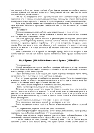 они дали мне тебя да этот клочок зелёного дёрна. Каждая травинка должна быть для меня
зелёным деревцем, каждый твой лепесточек – благоухающим цветком! Увы! Вы все только
напоминаете мне, чего я лишился!
«Ах, чем бы мне утешить его!» – думала ромашка, но не могла шевельнуть ни одним
листочком, зато её нежные лепестки благоухали гораздо сильнее, чем обычно. Это заметил и
жаворонок и, хотя он изнемогал от жажды, не тронул ромашки, а только выщипал всю траву.
Вот и вечер пришёл, а никто так и не принёс воды бедной птичке. Тогда она распустила
свои красивые крылышки, судорожно затрепетала ими и ещё несколько раз жалобно
пропищала:
– Пить! Пить!
Потом головка ее склонилась набок и сердечко разорвалось от тоски и муки.
Ромашка не могла свернуть своих лепестков и заснуть, как накануне: она поникла,
грустная и больная, и склонилась к земле.
Только на другое утро пришли мальчики и, увидав мёртвого жаворонка, горько-горько
заплакали, потом вырыли ему могилку и всю её украсили цветами, а мёртвого жаворонка
положили в красивую красную коробочку – его хотели похоронить по-царски. Бедная
птичка! Пока она жила и пела, они забывали о ней – посадили её в клетку и заставили
страдать от жажды, – а теперь устраивали ей пышные похороны и проливали над ней
горькие слезы!
Дёрн с ромашкой был выброшен на пыльную дорогу; никто и не подумал о той,
которая всё-таки больше всех любила бедного жаворонка и всем сердцем желала утешить
его.
Якоб Гримм (1785–1863) Вильгельм Гримм (1786–1859)
Госпожа метелица
У одной вдовы было две дочери; одна была красивая и работящая, а другая – уродливая
и ленивая. Но мать больше любила уродливую и ленивую, а другой приходилось исполнять
всякую работу и быть в доме Золушкой.
Бедная девушка должна была каждый день сидеть на улице у колодца и прясть пряжу,
да так много, что от работы у неё кровь выступала на пальцах.
И вот случилось однажды, что всё веретено залилось кровью. Тогда девушка нагнулась
к колодцу, чтобы его обмыть, но веретено выскочило у неё из рук и упало в воду. Она
заплакала, побежала к мачехе и рассказала ей про своё горе.
Стала мачеха её сильно бранить и была такою жестокой, что сказала:
– Раз ты веретено уронила, то сумей его и назад достать.
Вернулась девушка к колодцу и не знала, что ей теперь и делать; и вот прыгнула она с
перепугу в колодец, чтоб достать веретено. И стало ей дурно, но когда она опять очнулась, то
увидела, что находится на прекрасном лугу, и светит над ним солнце, и растут на нём тысячи
разных цветов. Она пошла по лугу дальше и пришла к печи, и было в ней полным-полно
хлеба, и хлеб кричал:
– Ах, вытащи меня, вытащи, а не то я сгорю – я давно уж испёкся!
Тогда она подошла и вытащила лопатой все хлебы один за другим.
Пошла она дальше и пришла к дереву, и было на нём полным-полно яблок, и сказало ей
дерево:
– Ах, отряхни меня, отряхни, мои яблоки давно уж поспели!
Она начала трясти дерево, и посыпались, словно дождь, яблоки наземь, и она трясла до
последнего яблока. Сложила она яблоки в кучу и пошла дальше.
Пришла она к избушке и увидела в окошке старуху, и были у той такие большие зубы,
что стало ей страшно, и она хотела было убежать. Но старуха крикнула ей вслед:
– Милое дитятко, ты чего боишься! Оставайся у меня. Если ты будешь хорошо
исполнять у меня в доме всякую работу, тебе будет хорошо. Только смотри, стели как
 