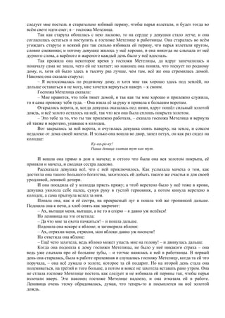 следует мне постель и старательно взбивай перину, чтобы перья взлетали, и будет тогда во
всём свете идти снег; я – госпожа Метелица.
Так как старуха обошлась с нею ласково, то на сердце у девушки стало легче, и она
согласилась остаться и поступить к госпоже Метелице в работницы. Она старалась во всём
угождать старухе и всякий раз так сильно взбивала ей перину, что перья взлетали кругом,
словно снежинки; и потому девушке жилось у неё хорошо, и она никогда не слыхала от неё
дурного слова, а варёного и жареного каждый день было у неё вдосталь.
Так прожила она некоторое время у госпожи Метелицы, да вдруг запечалилась и
поначалу сама не знала, чего ей не хватает; но наконец она поняла, что тоскует по родному
дому, и, хотя ей было здесь в тысячу раз лучше, чем там, всё же она стремилась домой.
Наконец она сказала старухе:
– Я истосковалась по родимому дому, и хотя мне так хорошо здесь под землёй, но
дольше оставаться я не могу, мне хочется вернуться наверх – к своим.
Госпожа Метелица сказала:
– Мне нравится, что тебя тянет домой, и так как ты мне хорошо и прилежно служила,
то я сама провожу тебя туда. – Она взяла её за руку и привела к большим воротам.
Открылись ворота, и, когда девушка оказалась под ними, вдруг пошёл сильный золотой
дождь, и всё золото осталось на ней, так что вся она была сплошь покрыта золотом.
– Это тебе за то, что ты так прилежно работала, – сказала госпожа Метелица и вернула
ей также и веретено, упавшее в колодец.
Вот закрылись за ней ворота, и очутилась девушка опять наверху, на земле, и совсем
недалеко от дома своей мачехи. И только она вошла во двор, запел петух, он как раз сидел на
колодце:
Ку-ка-ре-ку!
Наша девица златая тут как тут.
И вошла она прямо в дом к мачехе; и оттого что была она вся золотом покрыта, её
приняли и мачеха, и сводная сестра ласково.
Рассказала девушка всё, что с ней приключилось. Как услыхала мачеха о том, как
достигла она такого большого богатства, захотелось ей добыть такого же счастья и для своей
уродливой, ленивой дочери.
И она посадила её у колодца прясть пряжу; а чтоб веретено было у неё тоже в крови,
девушка уколола себе палец, сунув руку в густой терновник, а потом кинула веретено в
колодец, а сама прыгнула вслед за ним.
Попала она, как и её сестра, на прекрасный луг и пошла той же тропинкой дальше.
Подошла она к печи, а хлеб опять как закричит:
– Ах, вытащи меня, вытащи, а не то я сгорю – я давно уж испёкся!
Но ленивица на это ответила:
– Да что мне за охота пачкаться! – и пошла дальше.
Подошла она вскоре к яблоне; и заговорила яблоня:
– Ах, отряхни меня, отряхни, мои яблоки давно уж поспели!
Но ответила она яблоне:
– Ещё чего захотела, ведь яблоко может упасть мне на голову! – и двинулась дальше.
Когда она подошла к дому госпожи Метелицы, не было у неё никакого страха – она
ведь уже слыхала про её большие зубы, – и тотчас нанялась к ней в работницы. В первый
день она старалась, была в работе прилежная и слушалась госпожу Метелицу, когда та ей что
поручала, – она всё думала о золоте, которое та ей подарит. Но на второй день стала она
полениваться, на третий и того больше, а потом и вовсе не захотела вставать рано утром. Она
не стлала госпоже Метелице постель как следует и не взбивала ей перины так, чтобы перья
взлетали вверх. Это наконец госпоже Метелице надоело, и она отказала ей в работе.
Ленивица очень этому обрадовалась, думая, что теперь-то и посыплется на неё золотой
дождь.
 