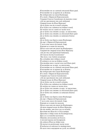 И постойте вы за славный стольный Киев-град,
И постойте вы за церкви да за Божие.
Вы поберегите-ка князя Владимира
И со той с Опраксой Королевичной».
Говорит Самсон Самойлович да таковы слова:
«Ай же крестничек ты мой любимый,
Старый казак да Илья Муромец!
Ай не будем мы да и коней седлать,
И не будем мы садиться на добрых коней,
Не поедем мы во славно во чисто поле,
Да не будем мы стоять за веру, за отечество,
Да не будем мы стоять за стольный Киев-град,
Да не будем мы стоять за матушки божьи
церкви,
Да не будем мы беречь князя Владимира
Да еще с Опраксой Королевичной.
У него есть много да князей, бояр,
Кормит их и поит да жалует,
Ничего нам нет от князя от Владимира».
Говорит-то старый казак Илья Муромец:
«Ай же ты мой крёстный батюшка,
Ай Самсон да ты Самойлович!
Это дело у нас будет нехорошее.
Вы седлайте-тко добрых коней
И садитесь-ко вы на добрых коней,
Поезжайте-тко в чисто поле под Киев-град,
И постойте вы за веру, за отечество,
И постойте вы за славный стольный Киев-град,
И постойте вы за церкви да за Божие,
Вы поберегите-тко князя Владимира
И со той с Опраксой Королевичной».
Говорит ему Самсон Самойлович:
«Ай же крестничек ты мой любимый,
Старый казак да Илья Муромец!
Ай не будем мы да и коней седлать,
И не будем мы садиться на добрых коней,
Не поедем во славно во чисто поле,
Да не будем мы стоять за веру, за отечество,
Да не будем мы стоять за стольный Киев-град,
Да не будем мы стоять за матушки Божьи
церкви,
Да не будем мы беречь князя Владимира
Да еще с Опраксой Королевичной.
У него есть много да князей, бояр,
Кормит их и поит да жалует,
Ничего нам нет от князя от Владимира».
Ай тут старый казак да Илья Муромец
Он как видит, что дело ему не полюби,
Выходит-то Илья да со бела шатра,
Приходил к добру коню да богатырскому,
Брал его за поводья шелковые,
Отводил от полотна от белого.
А от той пшены от белояровой,
Да садился Илья на добра коня.
Он поехал по раздольицу чисту полю
И подъехал ко войскам ко татарскиим.
Не ясен сокол напущает на гусей, на лебедей
 