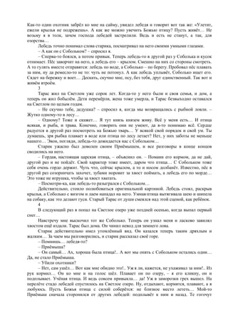 Как-то один охотник забрёл ко мне на сайму, увидел лебедя и говорит вот так же: «Улетит,
ежели крылья не подрежешь». А как же можно увечить Божью птицу? Пусть живёт… Не
возьму я в толк, зачем господа лебедей застрелили. Ведь и есть не станут, а так, для
озорства…
Лебедь точно понимал слова старика, посматривал на него своими умными глазами.
– А как он с Собольком? – спросил я.
– Сперва-то боялся, а потом привык. Теперь лебедь-то в другой раз у Соболька и кусок
отнимает. Пёс заворчит на него, а лебедь его – крылом. Смешно на них со стороны смотреть.
А то гулять вместе отправятся: лебедь по воде, а Соболько – по берегу. Пробовал пёс плавать
за ним, ну да ремесло-то не то: чуть не потонул. А как лебедь уплывёт, Соболько ищет его.
Сядет на бережку и воет… Дескать, скучно мне, псу, без тебя, друг единственный. Так вот и
живём втроём.
3
Тарас жил на Светлом уже сорок лет. Когда-то у него были и своя семья, и дом, а
теперь он жил бобылём. Дети перемёрли, жена тоже умерла, и Тарас безвыходно оставался
на Светлом по целым годам.
– Не скучно тебе, дедушка? – спросил я, когда мы возвращались с рыбной ловли. –
Жутко одному-то в лесу…
– Одному? Тоже и скажет… Я тут князь князем живу. Всё у меня есть… И птица
всякая, и рыба, и трава. Конечно, говорить они не умеют, да я-то понимаю всё. Сердце
радуется в другой раз посмотреть на Божью тварь… У всякой свой порядок и свой ум. Ты
думаешь, зря рыбка плавает в воде или птица по лесу летает? Нет, у них заботы не меньше
нашего… Эвон, погляди, лебедь-то дожидается нас с Собольком…
Старик ужасно был доволен своим Приёмышем, и все разговоры в конце концов
сводились на него.
– Гордая, настоящая царская птица, – объяснил он. – Помани его кормом, да не дай,
другой раз и не пойдёт. Свой характер тоже имеет, даром что птица… С Собольком тоже
себя очень гордо держит. Чуть что, сейчас крылом, а то и носом долбанёт. Известно, пёс в
другой раз созорничать захочет, зубами норовит за хвост поймать, а лебедь его по морде…
Это тоже не игрушка, чтобы за хвост хватать.
– Посмотри-ка, как лебедь-то разыгрался с Собольком…
Действительно, стоило полюбоваться оригинальной картиной. Лебедь стоял, раскрыв
крылья, а Соболько с визгом и лаем нападал на него. Умная птица вытягивала шею и шипела
на собаку, как это делают гуси. Старый Тарас от души смеялся над этой сценой, как ребёнок.
4
В следующий раз я попал на Светлое озеро уже поздней осенью, когда выпал первый
снег…
Навстречу мне выскочил тот же Соболько. Теперь он узнал меня и ласково завилял
хвостом ещё издали. Тарас был дома. Он чинил невод для зимнего лова.
Старик действительно имел утомлённый вид. Он казался теперь таким дряхлым и
жалким… За чаем мы разговорились, и старик рассказал своё горе.
– Помнишь… лебедя-то?
– Приёмыша?
– Он самый… Ах, хороша была птица!.. А вот мы опять с Собольком остались одни…
Да, не стало Приёмыша.
– Убили охотники?
– Нет, сам ушёл… Вот как мне обидно это!.. Уж я ли, кажется, не ухаживал за ним!.. Из
рук кормил… Он ко мне и на голос шёл. Плавает он по озеру, – я его кликну, он и
подплывает. Учёная птица. И ведь совсем привыкла… да! Уж в заморозки грех вышел. На
перелёте стадо лебедей спустилось на Светлое озеро. Ну, отдыхают, кормятся, плавают, а я
любуюсь. Пусть Божья птица с силой соберётся: не близкое место лететь… Мой-то
Приёмыш сначала сторонился от других лебедей: подплывёт к ним и назад. Те гогочут
 