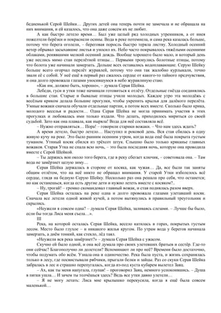 бедненькой Серой Шейки… Других детей она теперь почти не замечала и не обращала на
них внимания, и ей казалось, что она даже совсем их не любит.
А как быстро летело время… Был уже целый ряд холодных утренников, а от инея
пожелтели берёзки и покраснели осины. Вода в реке потемнела, и сама река казалась больше,
потому что берега оголели, – береговая поросль быстро теряла листву. Холодный осенний
ветер обрывал засыхавшие листья и уносил их. Небо часто покрывалось тяжёлыми осенними
облаками, ронявшими мелкий осенний дождь. Вообще хорошего было мало, и который день
уже неслись мимо стаи перелётной птицы… Первыми тронулись болотные птицы, потому
что болота уже начинали замерзать. Дольше всех оставались водоплавающие. Серую Шейку
больше всего огорчал перелёт журавлей, потому что они так жалобно курлыкали, точно
звали её с собой. У неё ещё в первый раз сжалось сердце от какого-то тайного предчувствия,
и она долго провожала глазами уносившуюся в небо журавлиную стаю.
«Как им, должно быть, хорошо», – думала Серая Шейка.
Лебеди, гуси и утки тоже начинали готовиться к отлёту. Отдельные гнёзда соединялись
в большие стаи. Старые и бывалые птицы учили молодых. Каждое утро эта молодёжь с
весёлым криком делала большие прогулки, чтобы укрепить крылья для далёкого перелёта.
Умные вожаки сначала обучали отдельные партии, а потом всех вместе. Сколько было крика,
молодого веселья и радости… Одна Серая Шейка не могла принимать участия в этих
прогулках и любовалась ими только издали. Что делать, приходилось мириться со своей
судьбой. Зато как она плавала, как ныряла! Вода для неё составляла всё.
– Нужно отправляться… Пора! – говорили старики вожаки. – Что нам здесь ждать?
А время летело, быстро летело… Наступил и роковой день. Вся стая сбилась в одну
живую кучу на реке. Это было ранним осенним утром, когда вода ещё была покрыта густым
туманом. Утиный косяк сбился из трёхсот штук. Слышно было только кряканье главных
вожаков. Старая Утка не спала всю ночь, – это была последняя ночь, которую она проводила
вместе с Серой Шейкой.
– Ты держись вон около того берега, где в реку сбегает ключик, – советовала она. – Там
вода не замёрзнет целую зиму…
Серая Шейка держалась в стороне от косяка, как чужая… Да, все были так заняты
общим отлётом, что на неё никто не обращал внимания. У старой Утки изболелось всё
сердце, глядя на бедную Серую Шейку. Несколько раз она решала про себя, что останется;
но как останешься, когда есть другие дети и нужно лететь вместе с косяком?..
– Ну, трогай! – громко скомандовал главный вожак, и стая поднялась разом вверх.
Серая Шейка осталась на реке одна и долго провожала глазами улетавший косяк.
Сначала все летели одной живой кучей, а потом вытянулись в правильный треугольник и
скрылись.
«Неужели я совсем одна? – думала Серая Шейка, заливаясь слезами. – Лучше бы было,
если бы тогда Лиса меня съела…».
III
Река, на которой осталась Серая Шейка, весело катилась в горах, покрытых густым
лесом. Место было глухое – и никакого жилья кругом. По утрам вода у берегов начинала
замерзать, а днём тонкий, как стекло, лёд таял.
«Неужели вся река замёрзнет?» – думала Серая Шейка с ужасом.
Скучно ей было одной, и она всё думала про своих улетевших братьев и сестёр. Где-то
они сейчас? Благополучно ли долетели? Вспоминают ли про неё? Времени было достаточно,
чтобы подумать обо всём. Узнала она и одиночество. Река была пуста, и жизнь сохранялась
только в лесу, где посвистывали рябчики, прыгали белки и зайцы. Раз со скуки Серая Шейка
забралась в лес и страшно перепугалась, когда из-под куста кубарем вылетел Заяц.
– Ах, как ты меня напугала, глупая! – проговорил Заяц, немного успокоившись. – Душа
в пятки ушла… И зачем ты толчёшься здесь? Ведь все утки давно улетели…
– Я не могу летать: Лиса мне крылышко перекусила, когда я ещё была совсем
маленькой…
 
