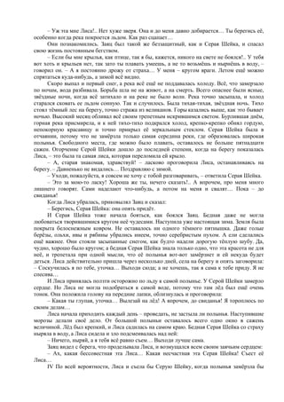 – Уж эта мне Лиса!.. Нет хуже зверя. Она и до меня давно добирается… Ты берегись её,
особенно когда река покроется льдом. Как раз сцапает…
Они познакомились. Заяц был такой же беззащитный, как и Серая Шейка, и спасал
свою жизнь постоянным бегством.
– Если бы мне крылья, как птице, так я бы, кажется, никого на свете не боялся!.. У тебя
вот хоть и крыльев нет, так зато ты плавать умеешь, а не то возьмёшь и нырнёшь в воду, –
говорил он. – А я постоянно дрожу от страха… У меня – кругом враги. Летом ещё можно
спрятаться куда-нибудь, а зимой всё видно.
Скоро выпал и первый снег, а река всё ещё не поддавалась холоду. Всё, что замерзало
по ночам, вода разбивала. Борьба шла не на живот, а на смерть. Всего опаснее были ясные,
звёздные ночи, когда всё затихало и на реке не было волн. Река точно засыпала, и холод
старался сковать ее льдом сонную. Так и случилось. Была тихая-тихая, звёздная ночь. Тихо
стоял тёмный лес на берегу, точно стража из великанов. Горы казались выше, как это бывает
ночью. Высокий месяц обливал всё своим трепетным искрившимся светом. Бурлившая днём,
горная река присмирела, и к ней тихо-тихо подкрался холод, крепко-крепко обнял гордую,
непокорную красавицу и точно прикрыл её зеркальным стеклом. Серая Шейка была в
отчаянии, потому что не замёрзла только самая середина реки, где образовалась широкая
полынья. Свободного места, где можно было плавать, оставалось не больше пятнадцати
сажен. Огорчение Серой Шейки дошло до последней степени, когда на берегу показалась
Лиса, – это была та самая лиса, которая переломила ей крыло.
– А, старая знакомая, здравствуй! – ласково проговорила Лиса, останавливаясь на
берегу. – Давненько не видались… Поздравляю с зимой.
– Уходи, пожалуйста, я совсем не хочу с тобой разговаривать, – ответила Серая Шейка.
– Это за мою-то ласку! Хороша же ты, нечего сказать!.. А впрочем, про меня много
лишнего говорят. Сами наделают что-нибудь, а потом на меня и свалят… Пока – до
свиданья!
Когда Лиса убралась, приковылял Заяц и сказал:
– Берегись, Серая Шейка: она опять придёт.
И Серая Шейка тоже начала бояться, как боялся Заяц. Бедная даже не могла
любоваться творившимися кругом неё чудесами. Наступила уже настоящая зима. Земля была
покрыта белоснежным ковром. Не оставалось ни одного тёмного пятнышка. Даже голые
берёзы, ольхи, ивы и рябины убрались инеем, точно серебристым пухом. А ели сделались
ещё важнее. Они стояли засыпанные снегом, как будто надели дорогую тёплую шубу. Да,
чудно, хорошо было кругом; а бедная Серая Шейка знала только одно, что эта красота не для
неё, и трепетала при одной мысли, что её полынья вот-вот замёрзнет и ей некуда будет
деться. Лиса действительно пришла через несколько дней, села на берегу и опять заговорила:
– Соскучилась я по тебе, уточка… Выходи сюда; а не хочешь, так я сама к тебе приду. Я не
спесива…
И Лиса принялась ползти осторожно по льду к самой полынье. У Серой Шейки замерло
сердце. Но Лиса не могла подобраться к самой воде, потому что там лёд был ещё очень
тонок. Она положила голову на передние лапки, облизнулась и проговорила:
– Какая ты глупая, уточка… Вылезай на лёд! А впрочем, до свиданья! Я тороплюсь по
своим делам…
Лиса начала приходить каждый день – проведать, не застыла ли полынья. Наступившие
морозы делали своё дело. От большой полыньи оставалось всего одно окно в сажень
величиной. Лёд был крепкий, и Лиса садилась на самом краю. Бедная Серая Шейка со страху
ныряла в воду, а Лиса сидела и зло подсмеивалась над ней:
– Ничего, ныряй, а я тебя всё равно съем… Выходи лучше сама.
Заяц видел с берега, что проделывала Лиса, и возмущался всем своим заячьим сердцем:
– Ах, какая бессовестная эта Лиса… Какая несчастная эта Серая Шейка! Съест её
Лиса…
IV По всей вероятности, Лиса и съела бы Серую Шейку, когда полынья замёрзла бы
 
