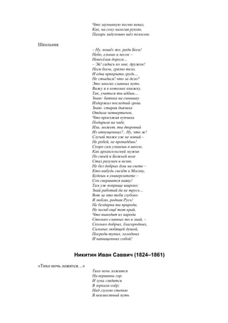 Что заунывную песню певал,
Как, на соху налегая рукою,
Пахарь задумчиво шёл полосою.
Школьник
– Ну, пошёл же, ради Бога!
Небо, ельник и песок –
Невесёлая дорога…
– Эй! садись ко мне, дружок!
Ноги босы, грязно тело,
И едва прикрыта грудь…
Не стыдися! что за дело?
Это многих славных путь.
Вижу я в котомке книжку.
Так, учиться ты идёшь…
Знаю: батька на сынишку
Издержал последний грош.
Знаю: старая дьячиха
Отдала четвертачок,
Что проезжая купчиха
Подарила на чаёк.
Или, может, ты дворовый
Из отпущенных?.. Ну, что ж!
Случай тоже уж не новый –
Не робей, не пропадёшь!
Скоро сам узнаешь в школе,
Как архангельский мужик
По своей и Божьей воле
Стал разумен и велик.
Не без добрых душ на свете –
Кто-нибудь свезёт в Москву,
Будешь в университете –
Сон свершится наяву!
Там уж поприще широко:
Знай работай да не трусь…
Вот за что тебя глубоко
Я люблю, родная Русь!
Не бездарна та природа,
Не погиб ещё тот край,
Что выводит из народа
Столько славных то и знай, –
Сколько добрых, благородных,
Сильных любящей душой,
Посреди тупых, холодных
И напыщенных собой!
Никитин Иван Саввич (1824–1861)
«Тихо ночь ложится…»
Тихо ночь ложится
На вершины гор,
И луна глядится
В зеркала озёр;
Над глухою степью
В неизвестный путь
 