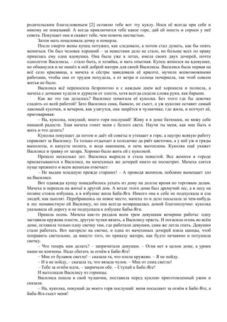 родительским благословеньем [2] оставлю тебе вот эту куклу. Носи её всегда при себе и
никому не показывай. А когда приключится тебе какое горе, дай ей поесть и спроси у неё
совета. Покушает она и скажет тебе, чем помочь несчастью.
Затем мать поцеловала дочку и померла.
После смерти жены купец потужил, как следовало, а потом стал думать, как бы опять
жениться. Он был человек хороший – за невестами дело не стало, но больше всех по нраву
пришлась ему одна вдовушка. Она была уже в летах, имела своих двух дочерей, почти
однолеток Василисы, – стало быть, и хозяйка, и мать опытная. Купец женился на вдовушке,
но обманулся и не нашёл в ней доброй матери для своей Василисы. Василиса была первая на
всё село красавица, а мачеха и сёстры завидовали её красоте, мучили всевозможными
работами, чтобы она от трудов похудела, а от ветра и солнца почернела, так чтоб совсем
житья не было.
Василиса всё переносила безропотно и с каждым днем всё хорошела и полнела, а
мачеха с дочками худели и дурнели от злости, хотя всегда сидели сложа руки, как барыни.
Как же это так делалось? Василисе помогала её куколка. Без этого где бы девочке
сладить со всей работой! Зато Василиса сама, бывало, не съест, а уж куколке оставит самый
лакомый кусочек, и вечером, как улягутся, она запрётся в чуланчике, где жила, и потчует её,
приговаривая:
– На, куколка, покушай, моего горя послушай! Живу я в доме батюшки, не вижу себе
никакой радости. Злая мачеха гонит меня с белого света. Научи ты меня, как мне быть и
жить и что делать?
Куколка покушает да потом и даёт ей советы и утешает в горе, а наутро всякую работу
справляет за Василису. Та только отдыхает в холодочке да рвёт цветочки, а у неё уж и гряды
выполоты, и капуста полита, и вода наношена, и печь вытоплена. Куколка ещё укажет
Василисе и травку от загара. Хорошо было жить ей с куколкой.
Прошло несколько лет. Василиса выросла и стала невестой. Все женихи в городе
присватываются к Василисе, на мачехиных же дочерей никто не посмотрит. Мачеха злится
пуще прежнего и всем женихам отвечает:
– Не выдам младшую прежде старших! – А проводя женихов, побоями вымещает зло
на Василисе.
Вот однажды купцу понадобилось уехать из дому на долгое время по торговым делам.
Мачеха и перешла на житьё в другой дом. А возле этого дома был дремучий лес, а в лесу на
поляне стояла избушка, а в избушке жила Баба-Яга. Никого она к себе не подпускала и ела
людей, как цыплят. Перебравшись на новое место, мачеха то и дело посылала за чем-нибудь
в лес ненавистную ей Василису, но она всегда возвращалась домой благополучно: куколка
указывала ей дорогу и не подпускала к избушке Бабы-Яги.
Пришла осень. Мачеха как-то раздала всем трем девушкам вечерние работы: одну
заставила кружева плести, другую чулки вязать, а Василису прясть. И погасила огонь во всём
доме, оставила только одну свечку там, где работали девушки, сама же легла спать. Девушки
стали работать. Вот нагорело на свечке, и одна из мачехиных дочерей взяла щипцы, чтоб
поправить светильню, да вместо того, по приказу матери, как будто нечаянно и потушила
свечку.
– Что теперь нам делать? – запричитали девушки. – Огня нет в целом доме, а уроки
наши не кончены. Надо сбегать за огнём к Бабе-Яге!
– Мне от булавок светло! – сказала та, что плела кружево. – Я не пойду.
– И я не пойду, – сказала та, что вязала чулок. – Мне от спиц светло!
– Тебе за огнём идти, – закричали обе. – Ступай к Бабе-Яге!
И вытолкали Василису из горницы.
Василиса пошла в свой чуланчик, поставила перед куклою приготовленный ужин и
сказала:
– На, куколка, покушай да моего горя послушай: меня посылают за огнём к Бабе-Яге, а
Баба-Яга съест меня!
 