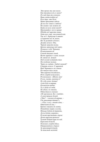 Это врешь ты мне назло.
Как тягаться ей со мною?
Я в ней дурь-то успокою.
Вишь какая подросла!
И не диво, что бела:
Мать брюхатая сидела
Да на снег лишь и глядела!
Но скажи: как можно ей
Быть во всем меня милей?
Признавайся: всех я краше.
Обойди всё царство наше,
Хоть весь мир; мне ровной нет.
Так ли?» Зеркальце в ответ:
«А царевна всё ж милее,
Всё ж румяней и белее».
Делать нечего. Она,
Черной зависти полна,
Бросив зеркальце под лавку,
Позвала к себе Чернавку
И наказывает ей,
Сенной девушке своей,
Весть царевну в глушь лесную
И, связав её, живую
Под сосной оставить там
На съедение волкам.
Черт ли сладит с бабой гневной?
Спорить нечего. С царевной
Вот Чернавка в лес пошла
И в такую даль свела,
Что царевна догадалась,
И до смерти испугалась,
И взмолилась: «Жизнь моя!
В чем, скажи, виновна я?
Не губи меня, девица!
А как буду я царица,
Я пожалую тебя».
Та, в душе её любя,
Не убила, не связала,
Отпустила и сказала:
«Не кручинься, Бог с тобой».
А сама пришла домой.
«Что? – сказала ей царица, –
Где красавица-девица?»
– «Там, в лесу, стоит одна, –
Отвечает ей она, –
Крепко связаны ей локти;
Попадется зверю в когти,
Меньше будет ей терпеть,
Легче будет умереть».
И молва трезвонить стала:
Дочка царская пропала!
Тужит бедный царь по ней.
Королевич Елисей,
Помолясь усердно Богу,
Отправляется в дорогу
За красавицей-душой,
За невестой молодой.
 