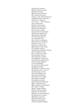 Но другому я навечно
Отдана. Мне всех милей
Королевич Елисей».
Братья молча постояли
Да в затылке почесали.
«Спрос не грех. Прости ты нас, –
Старший молвил, поклонясь, –
Коли так, не заикнуся
Уж о том». – «Я не сержуся, –
Тихо молвила она, –
И отказ мой не вина».
Женихи ей поклонились,
Потихоньку удалились,
И согласно все опять
Стали жить да поживать.
Между тем царица злая,
Про царевну вспоминая,
Не могла простить её,
А на зеркальце своё
Долго дулась и сердилась;
Наконец об нем хватилась
И пошла за ним, и, сев
Перед ним, забыла гнев,
Красоваться снова стала
И с улыбкою сказала:
«Здравствуй, зеркальце! Скажи
Да всю правду доложи:
Я ль на свете всех милее,
Всех румяней и белее?»
И ей зеркальце в ответ:
«Ты прекрасна, спору нет;
Но живет без всякой славы,
Средь зеленыя дубравы,
У семи богатырей
Та, что всё ж тебя милей».
И царица налетела
На Чернавку: «Как ты смела
Обмануть меня? и в чем!..»
Та призналася во всём:
Так и так. Царица злая,
Ей рогаткой угрожая,
Положила иль не жить,
Иль царевну погубить.
Раз царевна молодая,
Милых братьев поджидая,
Пряла, сидя под окном.
Вдруг сердито под крыльцом
Пес залаял, и девица
Видит: нищая черница
Ходит по двору, клюкой
Отгоняя пса. «Постой,
Бабушка, постой немножко, –
Ей кричит она в окошко, –
Пригрожу сама я псу
И кой-что тебе снесу».
Отвечает ей черница:
«Ох ты, дитятко девица!
 