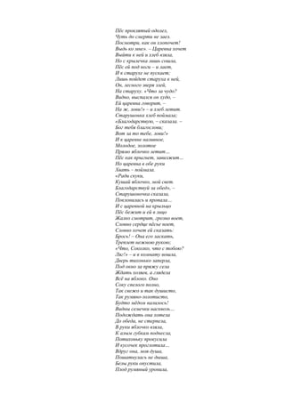 Пёс проклятый одолел,
Чуть до смерти не заел.
Посмотри, как он хлопочет!
Выдь ко мне». – Царевна хочет
Выйти к ней и хлеб взяла,
Но с крылечка лишь сошла,
Пёс ей под ноги – и лает,
И к старухе не пускает;
Лишь пойдет старуха к ней,
Он, лесного зверя злей,
На старуху. «Что за чудо?
Видно, выспался он худо, –
Ей царевна говорит, –
На ж, лови!» – и хлеб летит.
Старушонка хлеб поймала;
«Благодарствую, – сказала. –
Бог тебя благослови;
Вот за то тебе, лови!»
И к царевне наливное,
Молодое, золотое
Прямо яблочко летит…
Пёс как прыгнет, завизжит…
Но царевна в обе руки
Хвать – поймала.
«Ради скуки,
Кушай яблочко, мой свет.
Благодарствуй за обед», –
Старушоночка сказала,
Поклонилась и пропала…
И с царевной на крыльцо
Пёс бежит и ей в лицо
Жалко смотрит, грозно воет,
Словно сердце пёсье ноет,
Словно хочет ей сказать:
Брось! – Она его ласкать,
Треплет нежною рукою;
«Что, Соколко, что с тобою?
Ляг!» – и в комнату вошла,
Дверь тихонько заперла,
Под окно за пряжу села
Ждать хозяев, а глядела
Всё на яблоко. Оно
Соку спелого полно,
Так свежо и так душисто,
Так румяно-золотисто,
Будто мёдом налилось!
Видны семечки насквозь…
Подождать она хотела
До обеда, не стерпела,
В руки яблочко взяла,
К алым губкам поднесла,
Потихоньку прокусила
И кусочек проглотила…
Вдруг она, моя душа,
Пошатнулась не дыша,
Белы руки опустила,
Плод румяный уронила,
 