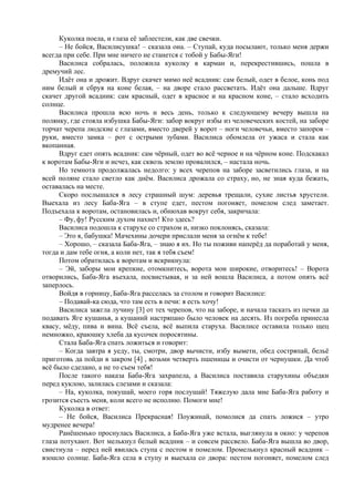 Куколка поела, и глаза её заблестели, как две свечки.
– Не бойся, Василисушка! – сказала она. – Ступай, куда посылают, только меня держи
всегда при себе. При мне ничего не станется с тобой у Бабы-Яги!
Василиса собралась, положила куколку в карман и, перекрестившись, пошла в
дремучий лес.
Идёт она и дрожит. Вдруг скачет мимо неё всадник: сам белый, одет в белое, конь под
ним белый и сбруя на коне белая, – на дворе стало рассветать. Идёт она дальше. Вдруг
скачет другой всадник: сам красный, одет в красное и на красном коне, – стало всходить
солнце.
Василиса прошла всю ночь и весь день, только к следующему вечеру вышла на
полянку, где стояла избушка Бабы-Яги: забор вокруг избы из человеческих костей, на заборе
торчат черепа людские с глазами, вместо дверей у ворот – ноги человечьи, вместо запоров –
руки, вместо замка – рот с острыми зубами. Василиса обомлела от ужаса и стала как
вкопанная.
Вдруг едет опять всадник: сам чёрный, одет во всё черное и на чёрном коне. Подскакал
к воротам Бабы-Яги и исчез, как сквозь землю провалился, – настала ночь.
Но темнота продолжалась недолго: у всех черепов на заборе засветились глаза, и на
всей поляне стало светло как днём. Василиса дрожала со страху, но, не зная куда бежать,
оставалась на месте.
Скоро послышался в лесу страшный шум: деревья трещали, сухие листья хрустели.
Выехала из лесу Баба-Яга – в ступе едет, пестом погоняет, помелом след заметает.
Подъехала к воротам, остановилась и, обнюхав вокруг себя, закричала:
– Фу, фу! Русским духом пахнет! Кто здесь?
Василиса подошла к старухе со страхом и, низко поклонясь, сказала:
– Это я, бабушка! Мачехины дочери прислали меня за огнём к тебе!
– Хорошо, – сказала Баба-Яга, – знаю я их. Но ты поживи наперёд да поработай у меня,
тогда и дам тебе огня, а коли нет, так я тебя съем!
Потом обратилась к воротам и вскрикнула:
– Эй, заборы мои крепкие, отомкнитесь, ворота мои широкие, отворитесь! – Ворота
отворились, Баба-Яга въехала, посвистывая, и за ней вошла Василиса, а потом опять всё
заперлось.
Войдя в горницу, Баба-Яга расселась за столом и говорит Василисе:
– Подавай-ка сюда, что там есть в печи: я есть хочу!
Василиса зажгла лучину [3] от тех черепов, что на заборе, и начала таскать из печки да
подавать Яге кушанья, а кушаний настряпано было человек на десять. Из погреба принесла
квасу, мёду, пива и вина. Всё съела, всё выпила старуха. Василисе оставила только щец
немножко, краюшку хлеба да кусочек поросятины.
Стала Баба-Яга спать ложиться и говорит:
– Когда завтра я уеду, ты, смотри, двор вычисти, избу вымети, обед состряпай, бельё
приготовь да пойди в закром [4] , возьми четверть пшеницы и очисти от чернушки. Да чтоб
всё было сделано, а не то съем тебя!
После такого наказа Баба-Яга захрапела, а Василиса поставила старухины объедки
перед куклою, залилась слезами и сказала:
– На, куколка, покушай, моего горя послушай! Тяжелую дала мне Баба-Яга работу и
грозится съесть меня, коли всего не исполню. Помоги мне!
Куколка в ответ:
– Не бойся, Василиса Прекрасная! Поужинай, помолися да спать ложися – утро
мудренее вечера!
Ранёшенько проснулась Василиса, а Баба-Яга уже встала, выглянула в окно: у черепов
глаза потухают. Вот мелькнул белый всадник – и совсем рассвело. Баба-Яга вышла во двор,
свистнула – перед ней явилась ступа с пестом и помелом. Промелькнул красный всадник –
взошло солнце. Баба-Яга села в ступу и выехала со двора: пестом погоняет, помелом след
 