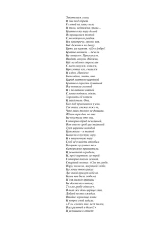 Закатилися глаза,
И она под образа
Головой на лавку пала
И тиха, недвижна стала…
Братья в ту пору домой
Возвращалися толпой
С молодецкого разбоя.
Им навстречу, грозно воя,
Пёс бежит и ко двору
Путь им кажет. «Не к добру!
Братья молвили, – печали
Не минуем». Прискакали,
Входят, ахнули. Вбежав,
Пёс на яблоко стремглав
С лаем кинулся, озлился,
Проглотил его, свалился
И издох. Напоено
Было ядом, знать, оно.
Перед мертвою царевной
Братья в горести душевной
Все поникли головой
И с молитвою святой
С лавки подняли, одели,
Хоронить её хотели
И раздумали. Она,
Как под крылышком у сна,
Так тиха, свежа лежала,
Что лишь только не дышала.
Ждали три дня, но она
Не восстала ото сна.
Сотворив обряд печальный,
Вот они во гроб хрустальный
Труп царевны молодой
Положили – и толпой
Понесли в пустую гору,
И в полуночную пору
Гроб её к шести столбам
На цепях чугунных там
Осторожно привинтили,
И решеткой оградили;
И, пред мертвою сестрой
Сотворив поклон земной,
Старший молвил: «Спи во гробе.
Вдруг погасла, жертвой злобе,
На земле твоя краса;
Дух твой примут небеса.
Нами ты была любима
И для милого хранима –
Не досталась никому,
Только гробу одному».
В тот же день царица злая,
Доброй вести ожидая,
Втайне зеркальце взяла
И вопрос свой задала:
«Я ль, скажи мне, всех милее,
Всех румяней и белее?»
И услышала в ответ:
 