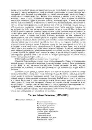 как во время знойной засухи, не тускло-багровое, как перед бурей, но светлое и приветно
лучезарное – мирно всплывает под узкой и длинной тучкой, свежо просияет и погрузится в
лиловый её туман. Верхний, тонкий край растянутого облачка засверкает змейками; блеск их
подобен блеску кованого серебра… Но вот опять хлынули играющие лучи – и весело, и
величаво, словно взлетая, поднимается могучее светило. Около полудня обыкновенно
появляется множество круглых высоких облаков, золотисто-серых, с нежными белыми
краями. Подобно островам, разбросанным по бесконечно разлившейся реке, обтекающей их
глубоко-прозрачными рукавами ровной синевы, они почти не трогаются с места; далее, к
небосклону, они сдвигаются, теснятся, синевы между ними уже не видать; но сами они так
же лазурны, как небо: они все насквозь проникнуты светом и теплотой. Цвет небосклона,
лёгкий, бледно-лиловый, не изменяется во весь день и кругом одинаков; нигде не темнеет, не
густеет гроза, разве кой-где протянутся сверху вниз голубоватые полосы: то сеется едва
заметный дождь. К вечеру эти облака исчезают; последние из них, черноватые и
неопределённые, как дым, ложатся розовыми клубами напротив заходящего солнца; на
месте, где оно закатилось так же спокойно, как спокойно взошло на небо, алое сиянье стоит
недолгое время над потемневшей землёй, и, тихо мигая, как бережно несомая свечка,
затеплится на нём вечерняя звезда. В такие дни краски все смягчены, светлы, но не ярки; на
всём лежит печать какой-то трогательной кротости. В такие дни жар бывает иногда весьма
силён, иногда даже «парит» по скатам полей; но ветер разгоняет, раздвигает накопившийся
зной, и вихри-круговороты – несомненный признак постоянной погоды – высокими белыми
столбами гуляют по дорогам через пашню. В сухом и чистом воздухе пахнет полынью,
сжатой рожью, гречихой; даже за час до ночи вы не чувствуете сырости. Подобной погоды
желает земледелец для уборки хлеба…
В берёзовой роще ( Отрывок из рассказа «Свидание» )
Я сидел в берёзовой роще осенью, около половины сентября. С самого утра перепадал
мелкий дождик, сменяемый по временам тёплым солнечным сиянием; была непостоянная
погода. Небо то всё заволакивалось рыхлыми белыми облаками, то вдруг местами
расчищалось на мгновение, и тогда из-за раздвинутых туч показывалась лазурь, ясная и
ласковая…
Я сидел и глядел кругом, и слушал. Листья чуть шумели над моей головой; по одному
их шуму можно было узнать, какое тогда стояло время года. То был не весёлый, смеющийся
трепет весны, не мягкое шушуканье, не долгий говор лета, не робкое и холодное лепетанье
поздней осени, а едва слышная, дремотная болтовня. Слабый ветер чуть-чуть тянул по
верхушкам. Внутренность рощи, влажной от дождя, беспрестанно изменялась, смотря по
тому, светило ли солнце или закрывалось облаком; она то озарялась вся, словно вдруг в ней
всё улыбнулось… то вдруг опять всё кругом слегка синело: яркие краски мгновенно гасли…
и украдкой, лукаво, начинал сеяться и шептать по лесу мельчайший дождь.
Листва на берёзах была ещё почти вся зелена, хотя заметно побледнела; лишь кое-где
стояла одна молоденькая, вся красная или вся золотая…
Тютчев Фёдор Иванович (1803–1873)
«Неохотно и несмело…»
Неохотно и несмело
Солнце смотрит на поля.
Чу, за тучей прогремело,
Принахмурилась земля.
Ветра тёплого порывы,
Дальний гром и дождь порой…
Зеленеющие нивы
Зеленее под грозой.
Вот пробилась из-за тучи
Синей молнии струя –
 