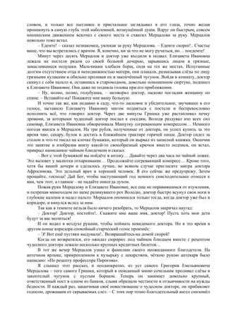 словом, и только все пытливее и пристальнее заглядывал в его глаза, точно желая
проникнуть в самую глубь этой наболевшей, возмущённой души. Вдруг он быстрым, совсем
юношеским движением вскочил с своего места и схватил Мерцалова за руку. Мерцалов
невольно тоже встал.
– Едемте! – сказал незнакомец, увлекая за руку Мерцалова. – Едемте скорее!.. Счастье
ваше, что вы встретились с врачом. Я, конечно, ни за что не могу ручаться, но… поедемте!
Минут через десять Мерцалов и доктор уже входили в подвал. Елизавета Ивановна
лежала на постели рядом со своей больной дочерью, зарывшись лицом в грязные,
замаслившиеся подушки. Мальчишки хлебали борщ, сидя на тех же местах. Испуганные
долгим отсутствием отца и неподвижностью матери, они плакали, размазывая слёзы по лицу
грязными кулаками и обильно проливая их в закопчённый чугунок. Войдя в комнату, доктор
скинул с себя пальто и, оставшись в старомодном, довольно поношенном сюртуке, подошел
к Елизавете Ивановне. Она даже не подняла головы при его приближении.
– Ну, полно, полно, голубушка, – заговорил доктор, ласково погладив женщину по
спине. – Вставайте-ка! Покажите мне вашу больную.
И точно так же, как недавно в саду, что-то ласковое и убедительное, звучавшее в его
голосе, заставило Елизавету Ивановну мигом подняться с постели и беспрекословно
исполнить всё, что говорил доктор. Через две минуты Гришка уже растапливал печку
дровами, за которыми чудесный доктор послал к соседям, Володя раздувал изо всех сил
самовар, Елизавета Ивановна обворачивала Машутку согревающим компрессом… Немного
погодя явился и Мерцалов. На три рубля, полученные от доктора, он успел купить за это
время чаю, сахару, булок и достать в ближайшем трактире горячей пищи. Доктор сидел за
столом и что-то писал на клочке бумажки, который он вырвал из записной книжки. Окончив
это занятие и изобразив внизу какой-то своеобразный крючок вместо подписи, он встал,
прикрыл написанное чайным блюдечком и сказал:
– Вот с этой бумажкой вы пойдёте в аптеку… Давайте через два часа по чайной ложке.
Это вызовет у малютки отхаркивание… Продолжайте согревающий компресс… Кроме того,
хотя бы вашей дочери и сделалось лучше, во всяком случае пригласите завтра доктора
Афросимова. Это дельный врач и хороший человек. Я его сейчас же предупрежу. Затем
прощайте, господа! Дай Бог, чтобы наступающий год немного снисходительнее отнесся к
вам, чем этот, а главное – не падайте никогда духом.
Пожав руки Мерцалову и Елизавете Ивановне, все еще не оправившимся от изумления,
и потрепав мимоходом по щеке разинувшего рот Володю, доктор быстро всунул свои ноги в
глубокие калоши и надел пальто. Мерцалов опомнился только тогда, когда доктор уже был в
коридоре, и кинулся вслед за ним.
Так как в темноте нельзя было ничего разобрать, то Мерцалов закричал наугад:
– Доктор! Доктор, постойте!.. Скажите мне ваше имя, доктор! Пусть хоть мои дети
будут за вас молиться!
И он водил в воздухе руками, чтобы поймать невидимого доктора. Но в это время в
другом конце коридора спокойный старческий голос произнёс:
– Э! Вот ещё пустяки выдумали!.. Возвращайтесь-ка домой скорей!
Когда он возвратился, его ожидал сюрприз: под чайным блюдцем вместе с рецептом
чудесного доктора лежало несколько крупных кредитных билетов…
В тот же вечер Мерцалов узнал и фамилию своего неожиданного благодетеля. На
аптечном ярлыке, прикрепленном к пузырьку с лекарством, чёткою рукою аптекаря было
написано: «По рецепту профессора Пирогова».
Я слышал этот рассказ, и неоднократно, из уст самого Григория Емельяновича
Мерцалова – того самого Гришки, который в описанный мною сочельник проливал слёзы в
закоптелый чугунок с пустым борщом. Теперь он занимает довольно крупный,
ответственный пост в одном из банков, слывя образцом честности и отзывчивости на нужды
бедности. И каждый раз, заканчивая своё повествование о чудесном докторе, он прибавляет
голосом, дрожащим от скрываемых слез: – С этих пор точно благодетельный ангел снизошёл
 