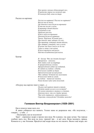 Кто крепко сжимал обжигающий снег,
И крепости строил на снежной горе,
И снежную бабу лепил во дворе.
Рассказ по картинке
Рассказ по картинке! Рассказ по картинке!
Висела она на доске:
Две девочки в поле бегут по тропинке
И что-то несут в узелке,
И трактор стоит вдалеке.
И каждый из нас
Придумал рассказ,
Куда и зачем по тропинке
Девчонки бегут на картинке.
Звонок. Перемена. И новый урок…
Про девочек этих забыть я не мог,
Про трактор, который стоит вдалеке,
Про завтрак, который у них в узелке.
И ночью мне было совсем не до сна:
Гадал я, какие у них имена,
И долго трудился мой разум
Над тем незабвенным рассказом.
Буксир
Я – буксир. Что же делать буксиру?
Прикрепили – поволоку.
Вот опять я иду на квартиру
К прикреплённому ученику.
Прикреплённый сидит как побитый,
И глядит на учебник с обидой,
И печально кладёт на диван
Приключенческий пухлый роман.
Что глядишь? Я такой же мальчишка
И нисколько тебя не умней,
А учебник – такая же книжка,
Разве только чуть-чуть поскучней.
«Он руку над партою тянет и тянет…»
Он руку над партою тянет и тянет.
Неужто никто на него и не взглянет?
Не нужно отметок в журнал и в дневник,
Довольно того, что он в тайну проник,
Что чудо свершилось, задача решилась…
Спросите, пожалуйста! Сделайте милость!
Голявкин Виктор Владимирович (1929–2001)
Как я помогал маме мыть пол
Я давно собирался пол вымыть. Только мама не разрешала мне. «Не получится, –
говорит, – у тебя…»
– Посмотрим, как не получится!
Трах! – опрокинул ведро и пролил всю воду. Но я решил, так даже лучше. Так гораздо
удобнее мыть пол. Вся вода на полу; тряпкой три – и всё дело. Воды маловато, правда.
Комната-то у нас большая. Придётся ещё ведро воды на пол вылить. Вылил ещё ведро, вот
 
