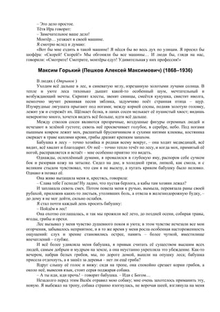 – Это дело простое.
Тётя Ира говорит:
– Замечательное ваше дело!
Монтёр… уезжает в своей машине.
Я смотрю вслед и думаю:
«Вот бы мне ездить в такой машине! Я нёсся бы во весь дух по улицам. Я просил бы
шофёра: «Скорей! Скорей!» Мы обгоняли бы все машины… И люди бы, глядя на нас,
говорили: «Смотрите! Смотрите, монтёры едут! Удивительная у них профессия!»
Максим Горький (Пешков Алексей Максимович) (1868–1936)
В людях ( Отрывок )
Уходим всё дальше в лес, в синеватую мглу, изрезанную золотыми лучами солнца. В
тепле и уюте леса тихонько дышит какой-то особенный шум, мечтательный и
возбуждающий мечты. Скрипят клесты, звенят синицы, смеётся кукушка, свистит иволга,
немолчно звучит ревнивая песня зяблика, задумчиво поёт странная птица – щур.
Изумрудные лягушата прыгают под ногами; между корней сосны, подняв золотую головку,
лежит уж и стережёт их. Щёлкает белка, в лапах сосен мелькает её пушистый хвост; видишь
невероятно много, хочется видеть всё больше, идти всё дальше.
Между стволов сосен являются прозрачные, воздушные фигуры огромных людей и
исчезают в зелёной густоте; сквозь неё просвечивает голубое, в серебре, небо. Под ногами
пышным ковром лежит мох, расшитый брусничником и сухими нитями клюквы, костяника
сверкает в траве каплями крови, грибы дразнят крепким запахом.
Бабушка в лесу – точно хозяйка и родная всему вокруг, – она ходит медведицей, всё
видит, всё хвалит и благодарит. От неё – точно тепло течёт по лесу, и когда мох, примятый её
ногой, расправляется и встаёт – мне особенно приятно это видеть.
Однажды, ослеплённый думами, я провалился в глубокую яму, распоров себе сучком
бок и разорвав кожу на затылке. Сидел на дне, в холодной грязи, липкой, как смола, и с
великим стыдом чувствовал, что сам я не вылезу, а пугать криком бабушку было неловко.
Однако я позвал её.
Она живо вытащила меня и, крестясь, говорила:
– Слава тебе Господи! Ну ладно, что пустая берлога, а кабы там хозяин лежал?
И заплакала сквозь смех. Потом повела меня к ручью, вымыла, перевязала раны своей
рубахой, приложив каких-то листьев, утоливших боль, а отвела в железнодорожную будку, –
до дому я не мог дойти, сильно ослабев.
Я стал почти каждый день просить бабушку:
– Пойдём в лес!
Она охотно соглашалась, и так мы прожили всё лето, до поздней осени, собирая травы,
ягоды, грибы и орехи.
Лес вызывал у меня чувство душевного покоя и уюта; в этом чувстве исчезали все мои
огорчения, забывалось неприятное, и в то же время у меня росла особенная настороженность
ощущений: слух и зрение становились острее, память – более чуткой, вместилище
впечатлений – глубже.
И всё более удивляла меня бабушка, я привык считать её существом высшим всех
людей, самым добрым и мудрым на земле, а она неустанно укрепляла это убеждение. Как-то
вечером, набрав белых грибов, мы, по дороге домой, вышли на опушку леса; бабушка
присела отдохнуть, а я зашёл за деревья – нет ли ещё гриба?
Вдруг слышу её голос и вижу: сидя на тропе, она спокойно срезает корни грибов, а
около неё, вывесив язык, стоит серая поджарая собака.
– А ты иди, иди прочь! – говорит бабушка. – Иди с Богом…
Незадолго перед этим Валёк отравил мою собаку; мне очень захотелось приманить эту,
новую. Я выбежал на тропу, собака странно изогнулась, не ворочая шеей, взглянула на меня
 