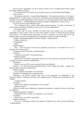 Но я не успел придумать, что бы я сказал, потому что в это время вошла мама, самая
настоящая, живая, и сказала:
– Ты ещё сидишь? Ешь сейчас же, посмотри, на кого ты похож? Вылитый Кощей!
Кот в сапогах
– Мальчики и девочки! – сказала Раиса Ивановна. – Вы хорошо закончили эту четверть.
Поздравляю вас. Теперь можно и отдохнуть. На каникулах мы устроим утренник и карнавал.
Каждый из вас может нарядиться в кого угодно, а за лучший костюм будет выдана премия,
так что готовьтесь. – И Раиса Ивановна собрала тетрадки, попрощалась с нами и ушла.
И, когда мы шли домой, Мишка сказал:
– Я на карнавале буду гномом. Мне вчера купили накидку от дождя и капюшон. Я
только лицо чем-нибудь занавешу, и гном готов. А ты кем нарядишься?
– Там видно будет.
И я забыл про это дело. Потому что дома мама мне сказала, что она уезжает в
санаторий на десять дней и чтоб я тут вёл себя хорошо и следил за папой. И она на другой
день уехала, а я с папой совсем замучился. То одно, то другое, и на улице шёл снег, и всё
время я думал, когда же мама вернётся. Я зачёркивал клеточки на своём календаре.
И вдруг неожиданно прибегает Мишка и прямо с порога кричит:
– Идёшь ты или нет?
Я спрашиваю:
– Куда?
Мишка кричит:
– Как – куда? В школу! Сегодня же утренник, и все будут в костюмах! Ты что, не
видишь, что я уже гномик?
И правда, он был в накидке с капюшончиком.
Я сказал:
– У меня нет костюма! У нас мама уехала.
А Мишка говорит:
– Давай сами что-нибудь придумаем! Ну-ка, что у вас дома есть почудней? Ты надень
на себя, вот и будет костюм для карнавала.
Я говорю:
– Ничего у нас нет. Вот только папины бахилы для рыбалки.
Бахилы – это такие высокие резиновые сапоги. Если дождик или грязь – первое дело
бахилы. Нипочём ноги не промочишь.
Мишка говорит:
– А ну надевай, посмотрим, что получится!
Я прямо с ботинками влез в папины сапоги.
Оказалось, что бахилы доходят мне чуть не до подмышек. Я попробовал в них
походить. Ничего, довольно неудобно. Зато здорово блестят. Мишке очень понравилось. Он
говорит:
– А шапку какую?
Я говорю:
– Может быть, мамину соломенную, что от солнца?
– Давай её скорей!
Достал я шляпу, надел. Оказалось, немножко великовата, съезжает до носа, но всё-таки
на ней цветы.
Мишка посмотрел и говорит:
– Хороший костюм. Только я не понимаю, что он значит?
Я говорю:
– Может быть, он значит «мухомор»?
Мишка засмеялся:
– Что ты, у мухомора шляпка вся красная! Скорей всего, твой костюм обозначает
«старый рыбак»!
 