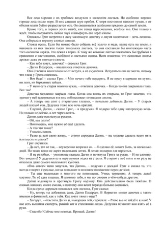 Все леса хороши с их грибным воздухом и шелестом листьев. Но особенно хороши
горные леса около моря. В них слышен шум прибоя. С моря постоянно наносит туман, и от
обилия влаги буйно разрастается мох. Он свешивается зелёными прядями до самой земли.
Кроме того, в горных лесах живёт, как птица пересмешник, весёлое эхо. Оно только и
ждёт, чтобы подхватить любой звук и швырнуть его через скалы.
Однажды Григ встретил в лесу маленькую девочку с двумя косичками – дочь лесника.
Она собирала в корзину еловые шишки.
Стояла осень. Если бы можно было собрать всё золото и медь, какие есть на земле, и
выковать из них тысячи тысяч тоненьких листьев, то они составили бы ничтожную часть
того осеннего наряда, что лежал в горах. К тому же кованые листья показались бы грубыми в
сравнении с настоящими, особенно с листьями осины. Всем известно, что осиновые листья
дрожат даже от птичьего свиста.
– Как тебя зовут, девочка? – спросил Григ.
– Дагни Педерсен, – вполголоса ответила девочка.
Она ответила вполголоса не от испуга, а от смущения. Испугаться она не могла, потому
что глаза у Грига смеялись.
– Вот беда! – сказал Григ. – Мне нечего тебе подарить. Я не ношу в кармане ни кукол,
ни лент, ни бархатных зайцев.
– У меня есть старая мамина кукла, – ответила девочка. – Когда-то она закрывала глаза.
Вот так!
Девочка медленно закрыла глаза. Когда она вновь их открыла, то Григ заметил, что
зрачки у неё зеленоватые и в них поблескивает огоньками листва.
– А теперь она спит с открытыми глазами, – печально добавила Дагни. – У старых
людей плохой сон. Дедушка тоже всю ночь кряхтит.
– Слушай, Дагни, – сказал Григ, – я придумал. Я подарю тебе одну интересную вещь.
Но только не сейчас, а лет через десять.
Дагни даже всплеснула руками.
– Ой, как долго!
– Понимаешь, мне нужно её ещё сделать.
– А что это такое?
– Узнаешь потом.
– Разве за всю свою жизнь, – строго спросила Дагни, – вы можете сделать всего пять
или шесть игрушек?
Григ смутился.
– Да нет, это не так, – неуверенно возразил он. – Я сделаю её, может быть, за несколько
дней. Но такие вещи не дарят маленьким детям. Я делаю подарки для взрослых.
– Я не разобью, – умоляюще сказала Дагни и потянула Грига за рукав. – И не сломаю.
Вот увидите! У дедушки есть игрушечная лодка из стекла. Я стираю с неё пыль и ни разу не
отколола даже самого маленького кусочка.
«Она совсем меня запутала, эта Дагни», – подумал с досадой Григ и сказал то, что
всегда говорят взрослые, когда попадают в неловкое положение перед детьми:
– Ты еще маленькая и многого не понимаешь. Учись терпению. А теперь давай
корзину. Ты её едва тащишь. Я провожу тебя, и мы поговорим о чём-нибудь другом.
Дагни вздохнула и протянула Григу корзину. Она действительно была тяжёлая. В
еловых шишках много смолы, и поэтому они весят гораздо больше сосновых.
Когда среди деревьев показался дом лесника, Григ сказал:
– Ну, теперь ты добежишь сама, Дагни Педерсен. В Норвегии много девочек с таким
именем и фамилией, как у тебя. Как зовут твоего отца?
– Хагеруп, – ответила Дагни и, наморщив лоб, спросила: – Разве вы не зайдёте к нам? У
нас есть вышитая скатерть, рыжий кот и стеклянная лодка. Дедушка позволит вам взять её в
руки.
– Спасибо! Сейчас мне некогда. Прощай, Дагни!
 