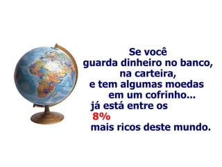 Se você guarda dinheiro no banco, na carteira, e tem algumas moedas  em um cofrinho... já está entre os  8%  mais ricos deste mundo.   