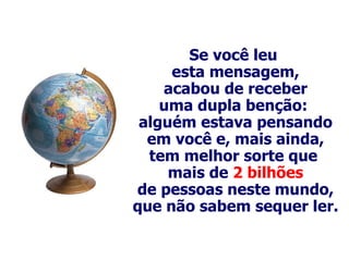 Se você leu  esta mensagem, acabou de receber uma dupla benção:  alguém estava pensando em você e, mais ainda, tem melhor sorte que  mais de  2 bilhões de pessoas neste mundo, que não sabem sequer ler. 