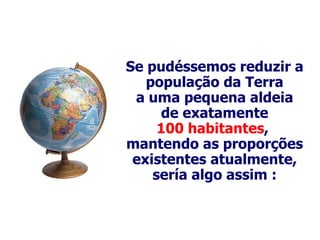 Se  pudéssemos reduzir a população da Terra a uma pequena aldeia de exatamente 100 habitantes ,  mantendo as proporções existentes atualmente, sería algo assim : 