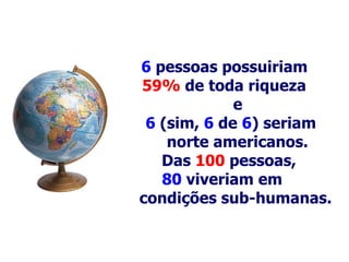 6   pessoas possuiriam  59%  de toda riqueza  e 6  (sim,  6   de   6 ) seriam    norte americanos.   Das  100   pessoas,  80  viveriam em  condições  s ub-humanas .   