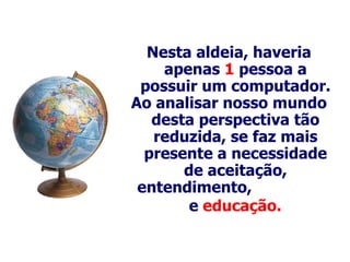 Nesta aldeia, haveria apenas  1  pessoa a possuir um computador . Ao analisar nosso mundo desta perspectiva tão reduzida, se faz mais p resente  a necessidade de aceitação, entendimento,   e  educação.   