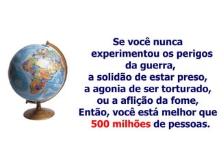 Se você nunca experimentou os perigos da guerra,  a solidão de estar preso, a agonia de ser torturado, ou a aflição da fome, Então, você está melhor que  500 milhões  de pessoas.   