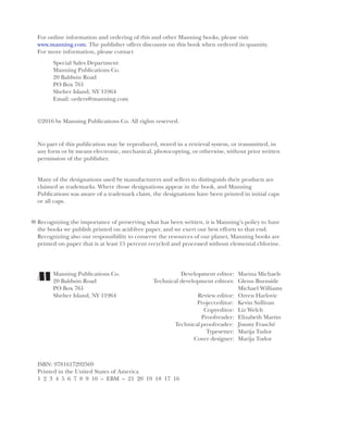 iv
For online information and ordering of this and other Manning books, please visit
www.manning.com. The publisher offers discounts on this book when ordered in quantity.
For more information, please contact
Special Sales Department
Manning Publications Co.
20 Baldwin Road
PO Box 761
Shelter Island, NY 11964
Email: orders@manning.com
©2016 by Manning Publications Co. All rights reserved.
No part of this publication may be reproduced, stored in a retrieval system, or transmitted, in
any form or by means electronic, mechanical, photocopying, or otherwise, without prior written
permission of the publisher.
Many of the designations used by manufacturers and sellers to distinguish their products are
claimed as trademarks. Where those designations appear in the book, and Manning
Publications was aware of a trademark claim, the designations have been printed in initial caps
or all caps.
Recognizing the importance of preserving what has been written, it is Manning’s policy to have
the books we publish printed on acid-free paper, and we exert our best efforts to that end.
Recognizing also our responsibility to conserve the resources of our planet, Manning books are
printed on paper that is at least 15 percent recycled and processed without elemental chlorine.
Manning Publications Co. Development editor: Marina Michaels
20 Baldwin Road Technical development editors: Glenn Burnside
PO Box 761 Michael Williams
Shelter Island, NY 11964 Review editor: Ozren Harlovic
Projecteditor: Kevin Sullivan
Copyeditor: Liz Welch
Proofreader: Elizabeth Martin
Technicalproofreader: Jimmy Frasché
Typesetter: Marija Tudor
Cover designer: Marija Tudor
ISBN: 9781617292569
Printed in the United States of America
1 2 3 4 5 6 7 8 9 10 – EBM – 21 20 19 18 17 16
 