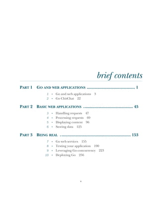 v
brief contents
PART 1 GO AND WEB APPLICATIONS ......................................... 1
1 ■
Go and web applications 3
2 ■
Go ChitChat 22
PART 2 BASIC WEB APPLICATIONS .......................................... 45
3 ■
Handling requests 47
4 ■
Processing requests 69
5 ■
Displaying content 96
6 ■
Storing data 125
PART 3 BEING REAL ............................................................ 153
7 ■
Go web services 155
8 ■
Testing your application 190
9 ■
Leveraging Go concurrency 223
10 ■
Deploying Go 256
 