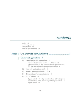 vii
contents
preface xiii
acknowledgments xv
about this book xvii
about the cover illustration xx
PART 1 GO AND WEB APPLICATIONS ............................. 1
1 Go and web applications 3
1.1 Using Go for web applications 4
Scalable web applications and Go 4 ■
Modular web
applications and Go 5 ■
Maintainable web applications and
Go 5 ■
High performing web applications and Go 6
1.2 How web applications work 6
1.3 A quick introduction to HTTP 8
1.4 The coming of web applications 8
1.5 HTTP request 9
Request methods 10 ■
Safe request methods 11 ■
Idempotent
request methods 11 ■
Browser support for request methods 11
Request headers 11
 