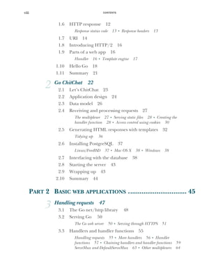 CONTENTS
viii
1.6 HTTP response 12
Response status code 13 ■
Response headers 13
1.7 URI 14
1.8 Introducing HTTP/2 16
1.9 Parts of a web app 16
Handler 16 ■
Template engine 17
1.10 Hello Go 18
1.11 Summary 21
2 Go ChitChat 22
2.1 Let’s ChitChat 23
2.2 Application design 24
2.3 Data model 26
2.4 Receiving and processing requests 27
The multiplexer 27 ■
Serving static files 28 ■
Creating the
handler function 28 ■
Access control using cookies 30
2.5 Generating HTML responses with templates 32
Tidying up 36
2.6 Installing PostgreSQL 37
Linux/FreeBSD 37 ■
Mac OS X 38 ■
Windows 38
2.7 Interfacing with the database 38
2.8 Starting the server 43
2.9 Wrapping up 43
2.10 Summary 44
PART 2 BASIC WEB APPLICATIONS ............................... 45
3 Handling requests 47
3.1 The Go net/http library 48
3.2 Serving Go 50
The Go web server 50 ■
Serving through HTTPS 51
3.3 Handlers and handler functions 55
Handling requests 55 ■
More handlers 56 ■
Handler
functions 57 ■
Chaining handlers and handler functions 59
ServeMux and DefaultServeMux 63 ■
Other multiplexers 64
 