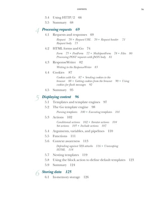 CONTENTS ix
3.4 Using HTTP/2 66
3.5 Summary 68
4 Processing requests 69
4.1 Requests and responses 69
Request 70 ■
Request URL 70 ■
Request header 71
Request body 73
4.2 HTML forms and Go 74
Form 75 ■
PostForm 77 ■
MultipartForm 78 ■
Files 80
Processing POST requests with JSON body 81
4.3 ResponseWriter 82
Writing to the ResponseWriter 83
4.4 Cookies 87
Cookies with Go 87 ■
Sending cookies to the
browser 88 ■
Getting cookies from the browser 90 ■
Using
cookies for flash messages 92
4.5 Summary 95
5 Displaying content 96
5.1 Templates and template engines 97
5.2 The Go template engine 98
Parsing templates 100 ■
Executing templates 101
5.3 Actions 102
Conditional actions 102 ■
Iterator actions 104
Set actions 105 ■
Include actions 107
5.4 Arguments, variables, and pipelines 110
5.5 Functions 111
5.6 Context awareness 113
Defending against XSS attacks 116 ■
Unescaping
HTML 118
5.7 Nesting templates 119
5.8 Using the block action to define default templates 123
5.9 Summary 124
6 Storing data 125
6.1 In-memory storage 126
 