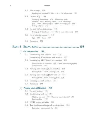 CONTENTS
x
6.2 File storage 128
Reading and writing CSV files 130 ■
The gob package 132
6.3 Go and SQL 134
Setting up the database 134 ■
Connecting to the
database 137 ■
Creating a post 138 ■
Retrieving a
post 140 ■
Updating a post 141 ■
Deleting a post 141
Getting all posts 142
6.4 Go and SQL relationships 143
Setting up the databases 143 ■
One-to-many relationship 145
6.5 Go relational mappers 147
Sqlx 148 ■
Gorm 149
6.6 Summary 152
PART 3 BEING REAL ................................................. 153
7 Go web services 155
7.1 Introducing web services 155 7.2
Introducing SOAP-based web services 157
7.3 Introducing REST-based web services 160
Convert action to a resource 162 ■
Make the action a property
of the resource 163
7.4 Parsing and creating XML with Go 163
Parsing XML 163 ■
Creating XML 171
7.5 Parsing and creating JSON with Go 174
Parsing JSON 175 ■
Creating JSON 178
7.6 Creating Go web services 181
7.7 Summary 188
8 Testing your application 190
8.1 Go and testing 191
8.2 Unit testing with Go 191
Skipping test cases 195 ■
Running tests in parallel 196
Benchmarking 197
8.3 HTTP testing with Go 200
8.4 Test doubles and dependency injection 204
Dependency injection with Go 205
 
