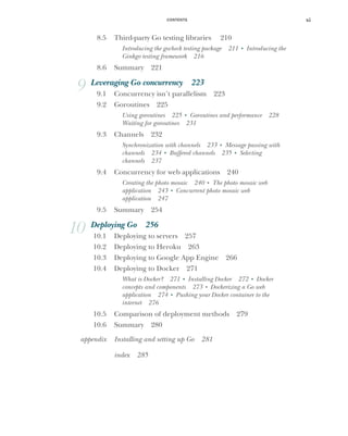 CONTENTS xi
8.5 Third-party Go testing libraries 210
Introducing the gocheck testing package 211 ■
Introducing the
Ginkgo testing framework 216
8.6 Summary 221
9 Leveraging Go concurrency 223
9.1 Concurrency isn’t parallelism 223
9.2 Goroutines 225
Using goroutines 225 ■
Goroutines and performance 228
Waiting for goroutines 231
9.3 Channels 232
Synchronization with channels 233 ■
Message passing with
channels 234 ■
Buffered channels 235 ■
Selecting
channels 237
9.4 Concurrency for web applications 240
Creating the photo mosaic 240 ■
The photo mosaic web
application 243 ■
Concurrent photo mosaic web
application 247
9.5 Summary 254
10 Deploying Go 256
10.1 Deploying to servers 257
10.2 Deploying to Heroku 263
10.3 Deploying to Google App Engine 266
10.4 Deploying to Docker 271
What is Docker? 271 ■
Installing Docker 272 ■
Docker
concepts and components 273 ■
Dockerizing a Go web
application 274 ■
Pushing your Docker container to the
internet 276
10.5 Comparison of deployment methods 279
10.6 Summary 280
appendix Installing and setting up Go 281
index 285
 