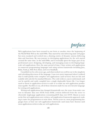 xiii
preface
Web applications have been around in one form or another since the beginning of
the World Wide Web in the mid-1990s. They started by only delivering static web pages
but soon escalated and evolved into a dizzying variety of dynamic systems delivering
data and functions. My own journey in developing applications for the web started
around the same time, in the mid-1990s, and I eventually spent the larger part of my
professional career designing, developing, and managing teams in developing large-
scale web applications. Over the same period of time, I have written web applications
in numerous programming languages and using various frameworks including Java,
Ruby, Node.js, PHP, Perl, Elixir, and even Smalltalk.
I stumbled on Go a few years ago, and what worked very well for me is the simplicity
and refreshing directness of the language. I was even more impressed when I realized
that I could quickly write complete web applications (and services) that are fast and
scalable with only the Go standard libraries. The code is direct, easy to understand, and
can be quickly and easily compiled into a single deployable binary file. I no longer
need to throw in application servers to scale or to make my web application produc-
tion-capable. Needless to say, all of these elements made Go my new favorite language
for writing web applications.
Writing web applications has changed dramatically over the years, from static con-
tent to dynamic data over HTTP, from HTML content delivered from the server to
client-side single-page applications consuming JSON data over HTTP. Almost as soon
as the first web applications were written, web application frameworks appeared, mak-
ing it easier for programmers to write them. Twenty years on, most programming lan-
guages have at least one web application framework—and many have dozens—and
most applications written today are web applications.
 
