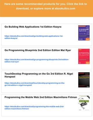 Here are some recommended products for you. Click the link to
download, or explore more at ebookultra.com
Go Building Web Applications 1st Edition Kozyra
https://ebookultra.com/download/go-building-web-applications-1st-
edition-kozyra/
Go Programming Blueprints 2nd Edition Edition Mat Ryer
https://ebookultra.com/download/go-programming-blueprints-2nd-edition-
edition-mat-ryer/
TouchDevelop Programming on the Go 3rd Edition R. Nigel
Horspool
https://ebookultra.com/download/touchdevelop-programming-on-the-
go-3rd-edition-r-nigel-horspool/
Programming the Mobile Web 2nd Edition Maximiliano Firtman
https://ebookultra.com/download/programming-the-mobile-web-2nd-
edition-maximiliano-firtman/
 