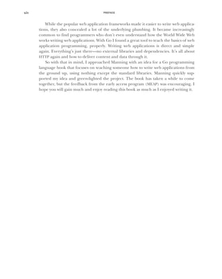 PREFACE
xiv
While the popular web application frameworks made it easier to write web applica-
tions, they also concealed a lot of the underlying plumbing. It became increasingly
common to find programmers who don’t even understand how the World Wide Web
works writing web applications. With Go I found a great tool to teach the basics of web
application programming, properly. Writing web applications is direct and simple
again. Everything’s just there—no external libraries and dependencies. It’s all about
HTTP again and how to deliver content and data through it.
So with that in mind, I approached Manning with an idea for a Go programming
language book that focuses on teaching someone how to write web applications from
the ground up, using nothing except the standard libraries. Manning quickly sup-
ported my idea and green-lighted the project. The book has taken a while to come
together, but the feedback from the early access program (MEAP) was encouraging. I
hope you will gain much and enjoy reading this book as much as I enjoyed writing it.
 
