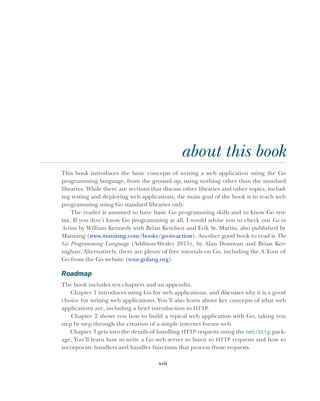 xvii
about this book
This book introduces the basic concepts of writing a web application using the Go
programming language, from the ground up, using nothing other than the standard
libraries. While there are sections that discuss other libraries and other topics, includ-
ing testing and deploying web applications, the main goal of the book is to teach web
programming using Go standard libraries only.
The reader is assumed to have basic Go programming skills and to know Go syn-
tax. If you don’t know Go programming at all, I would advise you to check out Go in
Action by William Kennedy with Brian Ketelsen and Erik St. Martin, also published by
Manning (www.manning.com/books/go-in-action). Another good book to read is The
Go Programming Language (Addison-Wesley 2015), by Alan Donovan and Brian Ker-
nighan. Alternatively, there are plenty of free tutorials on Go, including the A Tour of
Go from the Go website (tour.golang.org).
Roadmap
The book includes ten chapters and an appendix.
Chapter 1 introduces using Go for web applications, and discusses why it is a good
choice for writing web applications. You’ll also learn about key concepts of what web
applications are, including a brief introduction to HTTP.
Chapter 2 shows you how to build a typical web application with Go, taking you
step by step through the creation of a simple internet forum web.
Chapter 3 gets into the details of handling HTTP requests using the net/http pack-
age. You’ll learn how to write a Go web server to listen to HTTP requests and how to
incorporate handlers and handler functions that process those requests.
 