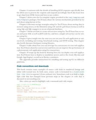 ABOUT THIS BOOK
xviii
Chapter 4 continues with the details of handling HTTP requests—specifically, how
Go allows you to process the requests and respond accordingly. You’ll also learn how
to get data from HTML forms and how to use cookies.
Chapter 5 delves into the Go template engine provided in the text/template and
html/template packages. You’ll learn about the various mechanisms provided by Go
and about using layouts in Go.
Chapter 6 discusses storage strategies using Go. You’ll learn about storing data in
memory using structs, in the filesystem using CSV and the gob binary format as well as
using SQL and SQL mappers to access relational databases.
Chapter 7 shows you how to create web services using Go. You’ll learn how to cre-
ate and parse XML as well as JSON with Go, and how a simple web service can be writ-
ten using Go.
Chapter 8 gives insight into the ways you can test your Go web application at vari-
ous levels, including unit testing, benchmark testing, and HTTP testing. This chapter
also briefly discusses third-party testing libraries.
Chapter 9 talks about how you can leverage Go concurrency in your web applica-
tion. You’ll learn about Go concurrency and how you can improve the performance of
a photo-mosaic web application using Go concurrency.
Chapter 10 wraps up the book by showing how you can deploy your web applica-
tion. You’ll learn how to deploy to standalone servers and to the cloud (Heroku and
Google App Engine), as well as in Docker containers.
The appendix provides instructions for installing and setting up Go on different
platforms.
Code conventions and downloads
This book contains many examples of source code both in numbered listings and
inline with normal text. In both cases, source code is formatted in a fixed-width
font like this to separate it from ordinary text. Sometimes code is in bold to high-
light code that has changed from previous steps in the chapter or code that is
discussed in surrounding text.
Also, colors are used to highlight code commands and code output:
curl -i 127.0.0.1:8080/write
HTTP/1.1 200 OK
Date: Tue, 13 Jan 2015 16:16:13 GMT
Content-Length: 95
Content-Type: text/html; charset=utf-8
<html>
<head><title>Go Web Programming</title></head>
<body><h1>Hello World</h1></body>
</html>
 
