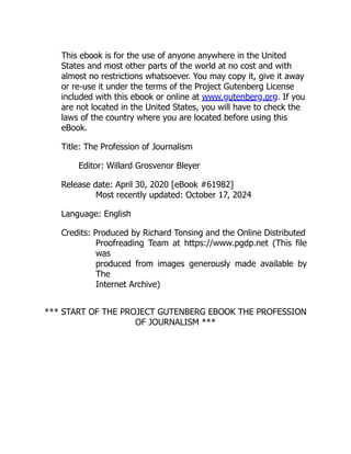 This ebook is for the use of anyone anywhere in the United
States and most other parts of the world at no cost and with
almost no restrictions whatsoever. You may copy it, give it away
or re-use it under the terms of the Project Gutenberg License
included with this ebook or online at www.gutenberg.org. If you
are not located in the United States, you will have to check the
laws of the country where you are located before using this
eBook.
Title: The Profession of Journalism
Editor: Willard Grosvenor Bleyer
Release date: April 30, 2020 [eBook #61982]
Most recently updated: October 17, 2024
Language: English
Credits: Produced by Richard Tonsing and the Online Distributed
Proofreading Team at https://www.pgdp.net (This file
was
produced from images generously made available by
The
Internet Archive)
*** START OF THE PROJECT GUTENBERG EBOOK THE PROFESSION
OF JOURNALISM ***
 