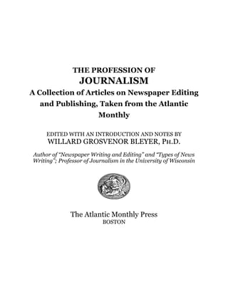 THE PROFESSION OF
JOURNALISM
A Collection of Articles on Newspaper Editing
and Publishing, Taken from the Atlantic
Monthly
EDITED WITH AN INTRODUCTION AND NOTES BY
WILLARD GROSVENOR BLEYER, Ph.D.
Author of “Newspaper Writing and Editing” and “Types of News
Writing”; Professor of Journalism in the University of Wisconsin
The Atlantic Monthly Press
BOSTON
 