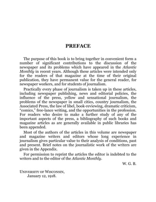 PREFACE
The purpose of this book is to bring together in convenient form a
number of significant contributions to the discussion of the
newspaper and its problems which have appeared in the Atlantic
Monthly in recent years. Although these articles were intended only
for the readers of that magazine at the time of their original
publication, they have permanent value for the general reader, for
newspaper workers, and for students of journalism.
Practically every phase of journalism is taken up in these articles,
including newspaper publishing, news and editorial policies, the
influence of the press, yellow and sensational journalism, the
problems of the newspaper in small cities, country journalism, the
Associated Press, the law of libel, book-reviewing, dramatic criticism,
“comics,” free-lance writing, and the opportunities in the profession.
For readers who desire to make a further study of any of the
important aspects of the press, a bibliography of such books and
magazine articles as are generally available in public libraries has
been appended.
Most of the authors of the articles in this volume are newspaper
and magazine writers and editors whose long experience in
journalism gives particular value to their analysis of conditions, past
and present. Brief notes on the journalistic work of the writers are
given in the Appendix.
For permission to reprint the articles the editor is indebted to the
writers and to the editor of the Atlantic Monthly.
W. G. B.
University of Wisconsin,
January 12, 1918.
 